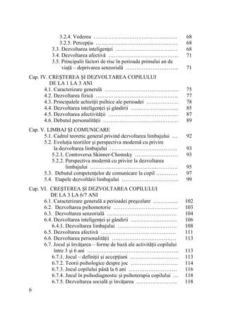 3.2.4. Vederea ………………………………………..
3.2.5. PercepŃia ………………………………….……
3.3. Dezvoltarea inteligenŃei ………………………….….
3.4. Dezvoltarea afectivă …………………………………
3.5. Principalii factori de risc în perioada primului an de
viaŃă – deprivarea senzorială ………………………...
Cap. IV. CREŞTEREA ŞI DEZVOLTAREA COPILULUI
DE LA 1 LA 3 ANI
4.1. Caracterizare generală …………………………………...
4.2. Dezvoltarea fizică ……………………………………….
4.3. Principalele achiziŃii psihice ale perioadei ………………
4.4. Dezvoltarea inteligenŃei şi gândirii ……………………...
4.5. Dezvoltarea afectivităŃii …………………………………
4.6. Debutul personalităŃii ……………………………………
Cap. V. LIMBAJ ŞI COMUNICARE
5.1. Cadrul teoretic general privind dezvoltarea limbajului …
5.2. EvoluŃia teoriilor şi perspectiva modernă cu privire
la dezvoltarea limbajului ………………………………..
5.2.1. Controversa Skinner-Chomsky ……………………
5.2.2. Perspectiva modernă cu privire la dezvoltarea
limbajului ………………………………………….
5.3. Debutul competenŃelor de comunicare la copil …………
5.4. Etapele dezvoltării limbajului …………………………..
Cap. VI. CREŞTEREA ŞI DEZVOLTAREA COPILULUI
DE LA 3 LA 6/7 ANI
6.1. Caracterizare generală a perioadei preşcolare …………..
6.2. Dezvoltarea psihomotorie ………………………………
6.3. Dezvoltarea senzorială …………………………………
6.4. Dezvoltarea inteligenŃei şi gândirii ……………………..
6.4.1. Dezvoltarea limbajului ……………………………
6.5. Dezvoltarea afectivă ……………………………………
6.6. Dezvoltarea personalităŃii ………………………………
6.7. Jocul şi învăŃarea – forme de bază ale activităŃii copilului
între 3 şi 6 ani ……………………………………………
6.7.1. Jocul – definiŃii şi accepŃiuni ………………………
6.7.2. Teorii psihologice despre joc ……………………...
6.7.3. Jocul copilului până la 6 ani ………………………
6.7.4. Jocul în psihodiagnostic şi psihoterapia copilului …
6.7.5. Dezvoltarea socială şi învăŃarea …………………..
6

68
68
68
71
71

75
77
78
85
87
89
92
93
93
95
97
99

102
103
104
106
108
111
113
113
113
114
116
118
118

 