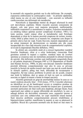 la anomalii ale organelor genitale sau la alte deficienŃe. De exemplu,
expunerea embrionului la contraceptive orale – în primele săptămâni,
când mama nu ştie că este însărcinată – este asociată cu tulburări
cardiovasculare sau deformaŃii ale membrelor.
Narcoticele şi dependenŃa mamei de droguri afectează în mod
cert dezvoltarea copilului. Dintre riscurile asociate consumului de
droguri, cele mai grave sunt naşterea prematură, malformaŃiile,
tulburările respiratorii şi mortalitatea la naştere. Folosirea metadonului
ca antidrog reduce apariŃia acestor complicaŃii (Cushner, 1981). Cu
toate acestea, copiii expuşi chiar şi metadonului sunt fiziologic
dependenŃi şi chiar de la naştere prezintă simptome de izolare, tremur,
vomă, febră şi plâns isteric ca şi mamele lor, simptome care dispar în
primele câteva luni de viaŃă. Foarte frecvent, mamele dependente care
au urmat tratament de dezintoxicare cu metadon pot, din cauza
incapacităŃii de a face faŃă stresului creat de comportamentul copilului,
să revină la dependenŃă (Stechler &Halton, 1982).
În ultimii ani, cercetările arată că a crescut îngrijorător numărul
femeilor fumătoare, chiar şi a celor însărcinate, consecinŃa fiind
greutatea scăzută la naştere a copiilor, numărul mare de avorturi
spontane şi creşterea ratei de mortalitate prenatală în ultimul trimestru
de sarcină. Alte deficienŃe corelate sunt malformaŃii congenitale (buză
şi văl palatin despicate) (Finnegan,1985 şi US Department of Health
and Human Sevices, 1980), în plus nou-născuŃii mamelor fumătoare
prezintă diferenŃe comportamentale mai ales în ceea ce priveşte
reacŃiile la factorii de mediu (reacŃii mai lente sau mai de scurtă durată
la stimulii auditivi, plâng mai mult, dificultăŃi de recunoaştere a
imaginilor, IQ mai scăzut, probleme în primii ani de şcoală, creştere
mai lentă în înălŃime, deşi se spune că încă nu sunt cu certitudine
asociate cu faptul că mama a fumat în timpul sarcinii).
Alcoolul generează un grup de anormalităŃi incluse în ceea ce s-a
numit sindrom alcoolic fetal – FAS (Jones, 1973). Cercetări ulterioare
au identificat un set de handicapuri severe şi complexe produse de
consumul de alcool. Între acestea, retardul de creştere pre- şi postnatal,
anomalii particulare ale feŃei (ochi prea depărtaŃi, pleoape lăsate, buza
superioară mai subŃire şi uşoare diformităŃi ale urechilor), la care se
adaugă defecte ale dezvoltării sistemului osos, organelor interne şi
creierului care este subdezvoltat, iar copii manifestă retard mental.
Sunt descrise probleme comportamentale precum iritabilitatea şi
hiperactivitatea copiilor, manifestate la naştere şi care se păstrează în
copilărie. Riscul de a prezenta anomalii este de două ori mai mare în
51

 