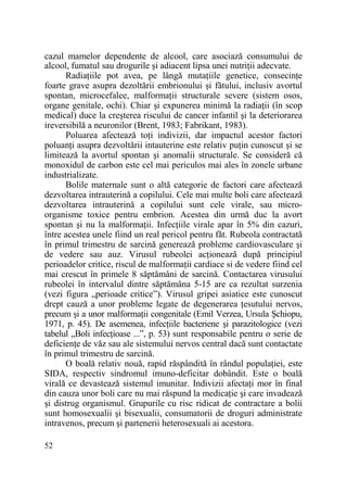 cazul mamelor dependente de alcool, care asociază consumului de
alcool, fumatul sau drogurile şi adiacent lipsa unei nutriŃii adecvate.
RadiaŃiile pot avea, pe lângă mutaŃiile genetice, consecinŃe
foarte grave asupra dezoltării embrionului şi fătului, inclusiv avortul
spontan, microcefalee, malformaŃii structurale severe (sistem osos,
organe genitale, ochi). Chiar şi expunerea minimă la radiaŃii (în scop
medical) duce la creşterea riscului de cancer infantil şi la deteriorarea
ireversibilă a neuronilor (Brent, 1983; Fabrikant, 1983).
Poluarea afectează toŃi indivizii, dar impactul acestor factori
poluanŃi asupra dezvoltării intauterine este relativ puŃin cunoscut şi se
limitează la avortul spontan şi anomalii structurale. Se consideră că
monoxidul de carbon este cel mai periculos mai ales în zonele urbane
industrializate.
Bolile maternale sunt o altă categorie de factori care afectează
dezvoltarea intrauterină a copilului. Cele mai multe boli care afectează
dezvoltarea intrauterină a copilului sunt cele virale, sau microorganisme toxice pentru embrion. Acestea din urmă duc la avort
spontan şi nu la malformaŃii. InfecŃiile virale apar în 5% din cazuri,
între acestea unele fiind un real pericol pentru făt. Rubeola contractată
în primul trimestru de sarcină generează probleme cardiovasculare şi
de vedere sau auz. Virusul rubeolei acŃionează după principiul
perioadelor critice, riscul de malformaŃii cardiace si de vedere fiind cel
mai crescut în primele 8 săptămâni de sarcină. Contactarea virusului
rubeolei în intervalul dintre săptămâna 5-15 are ca rezultat surzenia
(vezi figura „perioade critice”). Virusul gripei asiatice este cunoscut
drept cauză a unor probleme legate de degenerarea Ńesutului nervos,
precum şi a unor malformaŃii congenitale (Emil Verzea, Ursula Şchiopu,
1971, p. 45). De asemenea, infecŃiile bacteriene şi parazitologice (vezi
tabelul „Boli infecŃioase ...”, p. 53) sunt responsabile pentru o serie de
deficienŃe de văz sau ale sistemului nervos central dacă sunt contactate
în primul trimestru de sarcină.
O boală relativ nouă, rapid răspândită în rândul populaŃiei, este
SIDA, respectiv sindromul imuno-deficitar dobândit. Este o boală
virală ce devastează sistemul imunitar. Indivizii afectaŃi mor în final
din cauza unor boli care nu mai răspund la medicaŃie şi care invadează
şi distrug organismul. Grupurile cu risc ridicat de contractare a bolii
sunt homosexualii şi bisexualii, consumatorii de droguri administrate
intravenos, precum şi partenerii heterosexuali ai acestora.
52

 