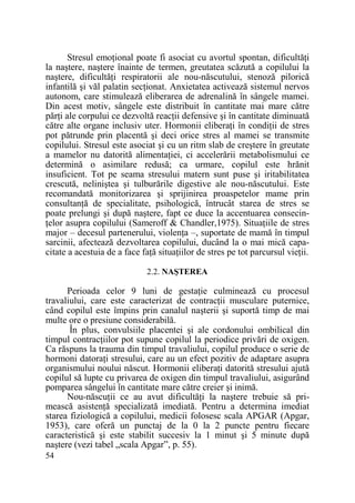 Stresul emoŃional poate fi asociat cu avortul spontan, dificultăŃi
la naştere, naştere înainte de termen, greutatea scăzută a copilului la
naştere, dificultăŃi respiratorii ale nou-născutului, stenoză pilorică
infantilă şi văl palatin secŃionat. Anxietatea activează sistemul nervos
autonom, care stimulează eliberarea de adrenalină în sângele mamei.
Din acest motiv, sângele este distribuit în cantitate mai mare către
părŃi ale corpului ce dezvoltă reacŃii defensive şi în cantitate diminuată
către alte organe inclusiv uter. Hormonii eliberaŃi în condiŃii de stres
pot pătrunde prin placentă şi deci orice stres al mamei se transmite
copilului. Stresul este asociat şi cu un ritm slab de creştere în greutate
a mamelor nu datorită alimentaŃiei, ci accelerării metabolismului ce
determină o asimilare redusă; ca urmare, copilul este hrănit
insuficient. Tot pe seama stresului matern sunt puse şi iritabilitatea
crescută, neliniştea şi tulburările digestive ale nou-născutului. Este
recomandată monitorizarea şi sprijinirea proaspetelor mame prin
consultanŃă de specialitate, psihologică, întrucât starea de stres se
poate prelungi şi după naştere, fapt ce duce la accentuarea consecinŃelor asupra copilului (Sameroff & Chandler,1975). SituaŃiile de stres
major – decesul partenerului, violenŃa –, suportate de mamă în timpul
sarcinii, afectează dezvoltarea copilului, ducând la o mai mică capacitate a acestuia de a face faŃă situaŃiilor de stres pe tot parcursul vieŃii.
2.2. NAŞTEREA

Perioada celor 9 luni de gestaŃie culminează cu procesul
travaliului, care este caracterizat de contracŃii musculare puternice,
când copilul este împins prin canalul naşterii şi suportă timp de mai
multe ore o presiune considerabilă.
În plus, convulsiile placentei şi ale cordonului ombilical din
timpul contracŃiilor pot supune copilul la periodice privări de oxigen.
Ca răspuns la trauma din timpul travaliului, copilul produce o serie de
hormoni datoraŃi stresului, care au un efect pozitiv de adaptare asupra
organismului noului născut. Hormonii eliberaŃi datorită stresului ajută
copilul să lupte cu privarea de oxigen din timpul travaliului, asigurând
pomparea sângelui în cantitate mare către creier şi inimă.
Nou-născuŃii ce au avut dificultăŃi la naştere trebuie să primească asistenŃă specializată imediată. Pentru a determina imediat
starea fiziologică a copilului, medicii folosesc scala APGAR (Apgar,
1953), care oferă un punctaj de la 0 la 2 puncte pentru fiecare
caracteristică şi este stabilit succesiv la 1 minut şi 5 minute după
naştere (vezi tabel „scala Apgar”, p. 55).
54

 