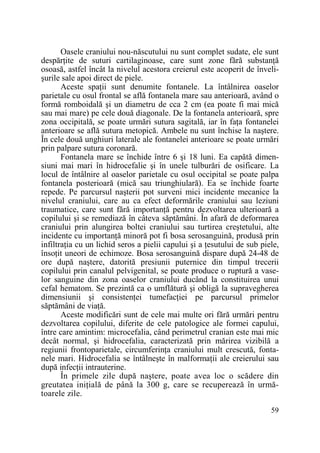 Oasele craniului nou-născutului nu sunt complet sudate, ele sunt
despărŃite de suturi cartilaginoase, care sunt zone fără substanŃă
osoasă, astfel încât la nivelul acestora creierul este acoperit de învelişurile sale apoi direct de piele.
Aceste spaŃii sunt denumite fontanele. La întâlnirea oaselor
parietale cu osul frontal se află fontanela mare sau anterioară, având o
formă romboidală şi un diametru de cca 2 cm (ea poate fi mai mică
sau mai mare) pe cele două diagonale. De la fontanela anterioară, spre
zona occipitală, se poate urmări sutura sagitală, iar în faŃa fontanelei
anterioare se află sutura metopică. Ambele nu sunt închise la naştere.
În cele două unghiuri laterale ale fontanelei anterioare se poate urmări
prin palpare sutura coronară.
Fontanela mare se închide între 6 şi 18 luni. Ea capătă dimensiuni mai mari în hidrocefalie şi în unele tulburări de osificare. La
locul de întâlnire al oaselor parietale cu osul occipital se poate palpa
fontanela posterioară (mică sau triunghiulară). Ea se închide foarte
repede. Pe parcursul naşterii pot surveni mici incidente mecanice la
nivelul craniului, care au ca efect deformările craniului sau leziuni
traumatice, care sunt fără importanŃă pentru dezvoltarea ulterioară a
copilului şi se remediază în câteva săptămâni. În afară de deformarea
craniului prin alungirea boltei craniului sau turtirea creştetului, alte
incidente cu importanŃă minoră pot fi bosa serosanguină, produsă prin
infiltraŃia cu un lichid seros a pielii capului şi a Ńesutului de sub piele,
însoŃit uneori de echimoze. Bosa serosanguină dispare după 24-48 de
ore după naştere, datorită presiunii puternice din timpul trecerii
copilului prin canalul pelvigenital, se poate produce o ruptură a vaselor sanguine din zona oaselor craniului ducând la constituirea unui
cefal hematom. Se prezintă ca o umflătură şi obligă la supravegherea
dimensiunii şi consistenŃei tumefacŃiei pe parcursul primelor
săptămâni de viaŃă.
Aceste modificări sunt de cele mai multe ori fără urmări pentru
dezvoltarea copilului, diferite de cele patologice ale formei capului,
între care amintim: microcefalia, când perimetrul cranian este mai mic
decât normal, şi hidrocefalia, caracterizată prin mărirea vizibilă a
regiunii frontoparietale, circumferinŃa craniului mult crescută, fontanele mari. Hidrocefalia se întâlneşte în malformaŃii ale creierului sau
după infecŃii intrauterine.
În primele zile după naştere, poate avea loc o scădere din
greutatea iniŃială de până la 300 g, care se recuperează în următoarele zile.
59

 