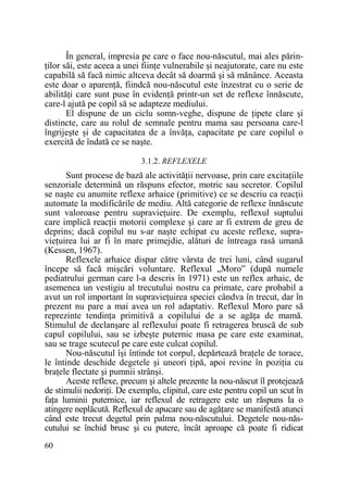 În general, impresia pe care o face nou-născutul, mai ales părinŃilor săi, este aceea a unei fiinŃe vulnerabile şi neajutorate, care nu este
capabilă să facă nimic altceva decât să doarmă şi să mănânce. Aceasta
este doar o aparenŃă, fiindcă nou-născutul este înzestrat cu o serie de
abilităŃi care sunt puse în evidenŃă printr-un set de reflexe înnăscute,
care-l ajută pe copil să se adapteze mediului.
El dispune de un ciclu somn-veghe, dispune de Ńipete clare şi
distincte, care au rolul de semnale pentru mama sau persoana care-l
îngrijeşte şi de capacitatea de a învăŃa, capacitate pe care copilul o
exercită de îndată ce se naşte.
3.1.2. REFLEXELE

Sunt procese de bază ale activităŃii nervoase, prin care excitaŃiile
senzoriale determină un răspuns efector, motric sau secretor. Copilul
se naşte cu anumite reflexe arhaice (primitive) ce se descriu ca reacŃii
automate la modificările de mediu. Altă categorie de reflexe înnăscute
sunt valoroase pentru supravieŃuire. De exemplu, reflexul suptului
care implică reacŃii motorii complexe şi care ar fi extrem de greu de
deprins; dacă copilul nu s-ar naşte echipat cu aceste reflexe, supravieŃuirea lui ar fi în mare primejdie, alături de întreaga rasă umană
(Kessen, 1967).
Reflexele arhaice dispar către vârsta de trei luni, când sugarul
începe să facă mişcări voluntare. Reflexul „Moro” (după numele
pediatrului german care l-a descris în 1971) este un reflex arhaic, de
asemenea un vestigiu al trecutului nostru ca primate, care probabil a
avut un rol important în supravieŃuirea speciei cândva în trecut, dar în
prezent nu pare a mai avea un rol adaptativ. Reflexul Moro pare să
reprezinte tendinŃa primitivă a copilului de a se agăŃa de mamă.
Stimulul de declanşare al reflexului poate fi retragerea bruscă de sub
capul copilului, sau se izbeşte puternic masa pe care este examinat,
sau se trage scutecul pe care este culcat copilul.
Nou-născutul îşi întinde tot corpul, depărtează braŃele de torace,
le întinde deschide degetele şi uneori Ńipă, apoi revine în poziŃia cu
braŃele flectate şi pumnii strânşi.
Aceste reflexe, precum şi altele prezente la nou-născut îl protejează
de stimulii nedoriŃi. De exemplu, clipitul, care este pentru copil un scut în
faŃa luminii puternice, iar reflexul de retragere este un răspuns la o
atingere neplăcută. Reflexul de apucare sau de agăŃare se manifestă atunci
când este trecut degetul prin palma nou-născutului. Degetele nou-născutului se închid brusc şi cu putere, încât aproape că poate fi ridicat
60

 