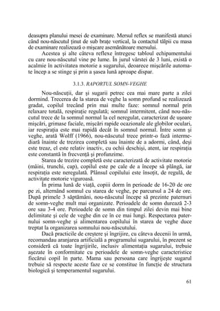 deasupra planului mesei de examinare. Mersul reflex se manifestă atunci
când nou-născutul Ńinut de sub braŃe vertical, la contactul tălpii cu masa
de examinare realizează o mişcare asemănătoare mersului.
Acestea şi alte câteva reflexe întregesc tabloul echipamentului
cu care nou-născutul vine pe lume. În jurul vârstei de 3 luni, există o
acalmie în activitatea motorie a sugarului, deoarece mişcările automate încep a se stinge şi prin a şasea lună aproape dispar.
3.1.3. RAPORTUL SOMN-VEGHE

Nou-născuŃii, dar şi sugarii petrec cea mai mare parte a zilei
dormind. Trecerea de la starea de veghe la somn profund se realizează
gradat, copilul trecând prin mai multe faze: somnul normal prin
relaxare totală, respiraŃie regulată; somnul intermitent, când nou-născutul trece de la somnul normal la cel neregulat, caracterizat de uşoare
mişcări, grimase faciale, mişcări rapide ocazionale ale globilor oculari,
iar respiraŃia este mai rapidă decât în somnul normal. Între somn şi
veghe, arată Wolff (1966), nou-născutul trece printr-o fază intermediară înainte de trezirea completă sau înainte de a adormi, când, deşi
este treaz, el este relativ inactiv, cu ochii deschişi, atent, iar respiraŃia
este constantă în frecvenŃă şi profunzime.
Starea de trezire completă este caracterizată de activitate motorie
(mâini, trunchi, cap), copilul este pe cale de a începe să plângă, iar
respiraŃia este neregulată. Plânsul copilului este însoŃit, de regulă, de
activitate motorie viguroasă.
În prima lună de viaŃă, copiii dorm în perioade de 16-20 de ore
pe zi, alternând somnul cu starea de veghe, pe parcursul a 24 de ore.
După primele 3 săptămâni, nou-născutul începe să prezinte paternuri
de somn-veghe mult mai organizate. Perioadele de somn durează 2-3
ore sau 3-4 ore. Perioadele de somn din timpul zilei devin mai bine
delimitate şi cele de veghe din ce în ce mai lungi. Respectarea paternului somn-veghe şi alimentarea copilului în starea de veghe duce
treptat la organizarea somnului nou-născutului.
Dacă practicile de creştere şi îngrijire, cu câteva decenii în urmă,
recomandau aranjarea artificială a programului sugarului, în prezent se
consideră că toate îngrijirile, inclusiv alimentaŃia sugarului, trebuie
aşezate în conformitate cu perioadele de somn-veghe caracteristice
fiecărui copil în parte. Mama sau persoana care îngrijeşte sugarul
trebuie să respecte aceste faze ce se constitue în funcŃie de structura
biologică şi temperamentul sugarului.
61

 