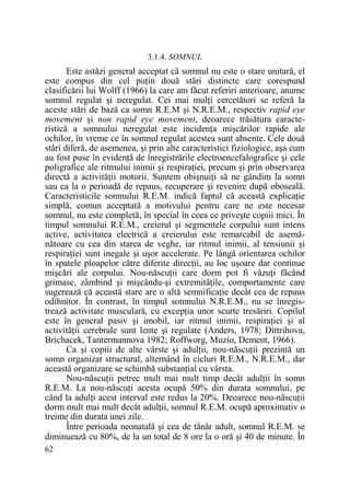 3.1.4. SOMNUL

Este astăzi general acceptat că somnul nu este o stare unitară, el
este compus din cel puŃin două stări distincte care corespund
clasificării lui Wolff (1966) la care am făcut referiri anterioare, anume
somnul regulat şi neregulat. Cei mai mulŃi cercetători se referă la
aceste stări de bază ca somn R.E.M şi N.R.E.M., respectiv rapid eye
movement şi non rapid eye movement, deoarece trăsătura caracteristică a somnului neregulat este incidenŃa mişcărilor rapide ale
ochilor, în vreme ce în somnul regulat acestea sunt absente. Cele două
stări diferă, de asemenea, şi prin alte caracteristici fiziologice, aşa cum
au fost puse în evidenŃă de înregistrările electroencefalografice şi cele
poligrafice ale ritmului inimii şi respiraŃiei, precum şi prin observarea
directă a activităŃii motorii. Suntem obişnuiŃi să ne gândim la somn
sau ca la o perioadă de repaus, recuperare şi revenire după oboseală.
Caracteristicile somnului R.E.M. indică faptul că această explicaŃie
simplă, comun acceptată a motivului pentru care ne este necesar
somnul, nu este completă, în special în ceea ce priveşte copiii mici. În
timpul somnului R.E.M., creierul şi segmentele corpului sunt intens
active, activitatea electrică a creierului este remarcabil de asemănătoare cu cea din starea de veghe, iar ritmul inimii, al tensiunii şi
respiraŃiei sunt inegale şi uşor accelerate. Pe lângă orientarea ochilor
în spatele ploapelor către diferite direcŃii, au loc uşoare dar continue
mişcări ale corpului. Nou-născuŃii care dorm pot fi văzuŃi făcând
grimase, zâmbind şi mişcându-şi extremităŃile, comportamente care
sugerează că această stare are o altă semnificaŃie decât cea de repaus
odihnitor. În contrast, în timpul somnului N.R.E.M., nu se înregistrează activitate musculară, cu excepŃia unor scurte tresăriri. Copilul
este în general pasiv şi imobil, iar ritmul inimii, respiraŃiei şi al
activităŃii cerebrale sunt lente şi regulate (Anders, 1978; Dittrihova,
Brichacek, Tantermannova 1982; Roffworg, Muzio, Dement, 1966).
Ca şi copiii de alte vârste şi adulŃii, nou-născuŃii prezintă un
somn organizat structural, alternând în cicluri R.E.M., N.R.E.M., dar
această organizare se schimbă substanŃial cu vârsta.
Nou-născuŃii petrec mult mai mult timp decât adulŃii în somn
R.E.M. La nou-născuŃi acesta ocupă 50% din durata somnului, pe
când la adulŃi acest interval este redus la 20%. Deoarece nou-născuŃii
dorm mult mai mult decât adulŃii, somnul R.E.M. ocupă aproximativ o
treime din durata unei zile.
Între perioada neonatală şi cea de tânăr adult, somnul R.E.M. se
diminuează cu 80%, de la un total de 8 ore la o oră şi 40 de minute. În
62

 