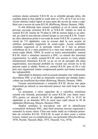 contrast, durata somnului N.R.E.M. nu se schimbă aproape deloc, din
copilărie până la faza adultă le scade doar cu 25%, de la 8 ore la 6 ore.
Aceste statistici indică faptul că mare parte din nevoia de somn a copilăriei este o nevoie de somn R.E.M. (Roffworg, Muzio, Dement, 1966).
O altă diferenŃă între somnul copilăriei şi cel al vârstei adulte
priveşte secvenŃa ciclurilor R.E.M. şi N.R.E.M. AdulŃii nu intră în
somnul R.E.M. înainte de 70 până la 100 de minute după ce au adormit, pe când la nou-născuŃi somnul începe cu secvenŃa R.E.M. TranziŃia către adormirea printr-o secvenŃă de somn N.R.E.M. se petrece la o
vârstă de 7-9 săptămâni, cam la aceeaşi dată la care aceştia îşi
stabilesc perioadele organizate de somn-veghe. Aceste schimbări
simultane sugerează că în perioada vârstei de 2 luni se petrece
schimbarea de la o stare primitivă la o stare mai matură a paternului
somn-veghe (Berk, 1989). În acord cu teoria autostimulării, somnul
R.E.M. oferă o stimulare intensivă a SNC, cu stimuli din interiorul
organismului. La adulŃi, somnul R.E.M. este asociat cu visul, adulŃii
interpretează stimularea R.E.M. ca pe un set de percepŃii din afara
organismului, nou-născuŃii probabil nu visează sau oricum nu la fel
precum copiii şi adulŃii. Pentru ei, somnul R.E.M. pare să fie o cale
prin care organismul imatur compensează pentru activitatea necesară,
dar indisponibilă.
Specialiştii în domeniu cred că această stimulare este vitală pentru
dezvoltarea SNC şi că fără ea structurile creierului pot rămâne nedezvoltate sau insuficient dezvoltate (Rottwarg, Munzio, Dement, 1966).
FuncŃia autostimulatoare a somnului R.E.M. devine mai puŃin
importantă pe măsură ce nou-născutul petrece mai mult timp în stare
de veghe.
La prematuri, a căror capacitate de a valorifica stimularea
externă este limitată, procentajul de somn R.E.M. este foarte mare:
58% pentru cei născuŃi la 36-38 de săptămâni, 67% la 33-35 de
săptămâni şi un dramatic 80% în cazul unui copil născut la 30 de
săptămâni (Rottwarg, Munzio, Dement,1966).
Studiul somnului la nou-născut este util în identificarea
eventualelor disfuncŃii SNC, dată fiind structura necesar organizată a
somnului la aceste vârste. Chiar mai multe studii au evidenŃiat perturbări ale ciclurilor R.E.M., N.R.E.M. la copii al căror creier a suferit
leziuni, imaturi sau cu complicaŃii pre- sau perinatale (Dreyfus-Brisac,
1970, Prechtl, Theorell, Blair, 1973, Theorell, Vos, 1974).
63

 