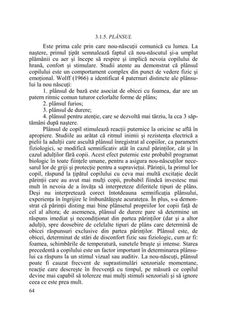 3.1.5. PLÂNSUL

Este prima cale prin care nou-născuŃii comunică cu lumea. La
naştere, primul Ńipăt semnalează faptul că nou-născutul şi-a umplut
plămânii cu aer şi începe să respire şi implică nevoia copilului de
hrană, confort şi stimulare. Studii atente au demonstrat că plânsul
copilului este un comportament complex din punct de vedere fizic şi
emoŃional. Wolff (1966) a identificat 4 paternuri distincte ale plânsului la nou născuŃi:
1. plânsul de bază este asociat de obicei cu foamea, dar are un
patern ritmic comun tuturor celorlalte forme de plâns;
2. plânsul furios;
3. plânsul de durere;
4. plânsul pentru atenŃie, care se dezvoltă mai târziu, la cca 3 săptămâni după naştere.
Plânsul de copil stimulează reacŃii puternice la oricine se află în
apropiere. Studiile au arătat că ritmul inimii şi rezistenŃa electrică a
pielii la adulŃii care ascultă plânsul înregistrat al copiilor, ca parametri
fiziologici, se modifică semnificativ atât în cazul părinŃilor, cât şi în
cazul adulŃilor fără copii. Acest efect puternic este probabil programat
biologic în toate fiinŃele umane, pentru a asigura nou-născuŃilor necesarul lor de griji şi protecŃie pentru a supravieŃui. PărinŃii, la primul lor
copil, răspund la Ńipătul copilului cu ceva mai multă excitaŃie decât
părinŃii care au avut mai mulŃi copii, probabil fiindcă investesc mai
mult în nevoia de a învăŃa să interpreteze diferitele tipuri de plâns.
Deşi nu interpretează corect întotdeauna semnificaŃia plânsului,
experienŃa în îngrijire le îmbunătăŃeşte acurateŃea. În plus, s-a demonstrat că părinŃii disting mai bine plânsetul propriilor lor copii faŃă de
cel al altora; de asemenea, plânsul de durere pare să determine un
răspuns imediat şi necondiŃionat din partea părinŃilor (dar şi a altor
adulŃi), spre deosebire de celelalte tipuri de plâns care determină de
obicei răspunsuri exclusive din partea părinŃilor. Plânsul este, de
obicei, determinat de stări de disconfort fizic sau fiziologic, cum ar fi:
foamea, schimbările de temperatură, sunetele bruşte şi intense. Starea
precedentă a copilului este un factor important în determinarea plânsului ca răspuns la un stimul vizual sau auditiv. La nou-născuŃi, plânsul
poate fi cauzat frecvent de suprastimulări senzoriale momentane,
reacŃie care descreşte în frecvenŃă cu timpul, pe măsură ce copilul
devine mai capabil să tolereze mai mulŃi stimuli senzoriali şi să ignore
ceea ce este prea mult.
64

 