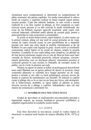 stimulează acest comportament şi determină un comportament de
plâns sistematic din partea copilului. Un studiu intercultural în câteva
medii de creştere a copilului realizat în Israel asigură suport pentru
această poziŃie. Copii din triburile beduine, în care există o normă
explicită în a nu lăsa copilul să plângă, au fost comparaŃi cu copii
crescuŃi acasă, precum şi cu alŃii crescuŃi în medii institiŃionale sau
creşe de tip Kibbutz (aşezare agricolă israeliană, unde copiii sunt
crescuŃi împreună, eliberând ambii părinŃi de această grijă, pentru a
putea participa la viaŃa economică a comunităŃii).
În acord cu teoria behavioristă, copiii beduini, ai căror mame sar
la primul scâncet, plâng cel mai mult în cursul primului an de viaŃă,
urmaŃi de copiii crescuŃi acasă, la care posibilitatea de a răspunde
prompt este mult mai mare decât în mediile instituŃionale şi de tip
Kibbutz în care copiii sunt îngrijiŃi în grup. Aceste teorii şi rezultatele
contrastante indică faptul că nu există un răspuns simplu la această
întrebare. CondiŃiile în care copiii plâng sunt complexe, iar părinŃii au
de luat decizii pertinente asupra cea ce este de făcut pe baza unei mari
varietăŃi de factori, incluzând practicile cultural acceptate, circumstanŃele particulare care au declanşat plânsul, intensitatea acestuia şi
contextul general în care acestea se întâmplă, de exemplu acasă, în
public, sau în vizită, la prieteni sau rude.
Nimeni nu spune că mama ar trebui să prelungească disconfortul
unui copil flămând sau să ignore plânsul de durere al acestuia, totuşi
conŃinutul plânsului se schimbă de-a lungul primului an de viaŃă,
pentru a include şi noi stări cu bază psihologică, precum nevoia de
atenŃie şi expresii de nemulŃumire sau frustrări. Pe măsură ce copilul
creşte şi plânge din ce în ce mai rar pe baze pur fizice, atât etologiştii,
cât şi behavioriştii, probabil, ar agrea faptul că părinŃii ar putea
micşora nevoia de a plânge a copiilor, îndreptându-i spre căi mai
mature de comunicare a dorinŃelor lor.
3.2. SENSIBILITATEA NOU-NĂSCUTULUI

Gradul de dezvoltare al analizatorilor nou-născutului prezintă o
importanŃă majoră, pe aceasta bazându-se procesul echilibrării şi
adaptării organismului la condiŃiile noului mediu.
3.2.1. GUSTUL

Este bine dezvoltat la nou-născut, având în vedere faptul că
structural s-a maturat mult înainte de naştere (Bradley R.M., 1972) şi
66

 