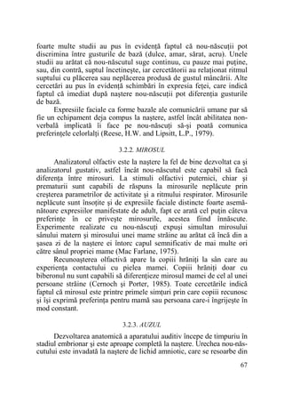 foarte multe studii au pus în evidenŃă faptul că nou-născuŃii pot
discrimina între gusturile de bază (dulce, amar, sărat, acru). Unele
studii au arătat că nou-născutul suge continuu, cu pauze mai puŃine,
sau, din contră, suptul încetineşte, iar cercetătorii au relaŃionat ritmul
suptului cu plăcerea sau neplăcerea produsă de gustul mâncării. Alte
cercetări au pus în evidenŃă schimbări în expresia feŃei, care indică
faptul că imediat după naştere nou-născuŃii pot diferenŃia gusturile
de bază.
Expresiile faciale ca forme bazale ale comunicării umane par să
fie un echipament deja compus la naştere, astfel încât abilitatea nonverbală implicată îi face pe nou-născuŃi să-şi poată comunica
preferinŃele celorlalŃi (Reese, H.W. and Lipsitt, L.P., 1979).
3.2.2. MIROSUL

Analizatorul olfactiv este la naştere la fel de bine dezvoltat ca şi
analizatorul gustativ, astfel încât nou-născutul este capabil să facă
diferenŃa între mirosuri. La stimuli olfactivi puternici, chiar şi
prematurii sunt capabili de răspuns la mirosurile neplăcute prin
creşterea parametrilor de activitate şi a ritmului respirator. Mirosurile
neplăcute sunt însoŃite şi de expresiile faciale distincte foarte asemănătoare expresiilor manifestate de adult, fapt ce arată cel puŃin câteva
preferinŃe în ce priveşte mirosurile, acestea fiind înnăscute.
Experimente realizate cu nou-născuŃi expuşi simultan mirosului
sânului matern şi mirosului unei mame străine au arătat că încă din a
şasea zi de la naştere ei întorc capul semnificativ de mai multe ori
către sânul propriei mame (Mac Farlane, 1975).
Recunoaşterea olfactivă apare la copiii hrăniŃi la sân care au
experienŃa contactului cu pielea mamei. Copiii hrăniŃi doar cu
biberonul nu sunt capabili să diferenŃieze mirosul mamei de cel al unei
persoane străine (Cernoch şi Porter, 1985). Toate cercetările indică
faptul că mirosul este printre primele simŃuri prin care copiii recunosc
şi îşi exprimă preferinŃa pentru mamă sau persoana care-i îngrijeşte în
mod constant.
3.2.3. AUZUL

Dezvoltarea anatomică a aparatului auditiv începe de timpuriu în
stadiul embrionar şi este aproape completă la naştere. Urechea nou-născutului este invadată la naştere de lichid amniotic, care se resoarbe din
67

 