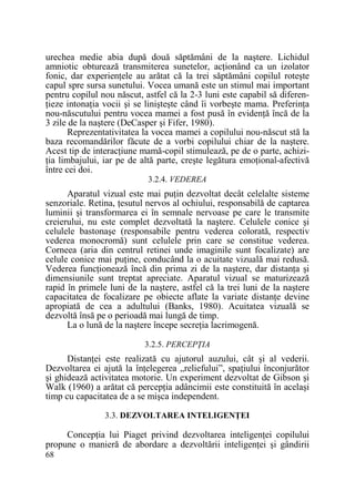 urechea medie abia după două săptămâni de la naştere. Lichidul
amniotic obturează transmiterea sunetelor, acŃionând ca un izolator
fonic, dar experienŃele au arătat că la trei săptămâni copilul roteşte
capul spre sursa sunetului. Vocea umană este un stimul mai important
pentru copilul nou născut, astfel că la 2-3 luni este capabil să diferenŃieze intonaŃia vocii şi se linişteşte când îi vorbeşte mama. PreferinŃa
nou-născutului pentru vocea mamei a fost pusă în evidenŃă încă de la
3 zile de la naştere (DeCasper şi Fifer, 1980).
Reprezentativitatea la vocea mamei a copilului nou-născut stă la
baza recomandărilor făcute de a vorbi copilului chiar de la naştere.
Acest tip de interacŃiune mamă-copil stimulează, pe de o parte, achiziŃia limbajului, iar pe de altă parte, creşte legătura emoŃional-afectivă
între cei doi.
3.2.4. VEDEREA

Aparatul vizual este mai puŃin dezvoltat decât celelalte sisteme
senzoriale. Retina, Ńesutul nervos al ochiului, responsabilă de captarea
luminii şi transformarea ei în semnale nervoase pe care le transmite
creierului, nu este complet dezvoltată la naştere. Celulele conice şi
celulele bastonaşe (responsabile pentru vederea colorată, respectiv
vederea monocromă) sunt celulele prin care se constitue vederea.
Corneea (aria din centrul retinei unde imaginile sunt focalizate) are
celule conice mai puŃine, conducând la o acuitate vizuală mai redusă.
Vederea funcŃionează încă din prima zi de la naştere, dar distanŃa şi
dimensiunile sunt treptat apreciate. Aparatul vizual se maturizează
rapid în primele luni de la naştere, astfel că la trei luni de la naştere
capacitatea de focalizare pe obiecte aflate la variate distanŃe devine
apropiată de cea a adultului (Banks, 1980). Acuitatea vizuală se
dezvoltă însă pe o perioadă mai lungă de timp.
La o lună de la naştere începe secreŃia lacrimogenă.
3.2.5. PERCEPłIA

DistanŃei este realizată cu ajutorul auzului, cât şi al vederii.
Dezvoltarea ei ajută la înŃelegerea „reliefului”, spaŃiului înconjurător
şi ghidează activitatea motorie. Un experiment dezvoltat de Gibson şi
Walk (1960) a arătat că percepŃia adâncimii este constituită în acelaşi
timp cu capacitatea de a se mişca independent.
3.3. DEZVOLTAREA INTELIGENłEI

ConcepŃia lui Piaget privind dezvoltarea inteligenŃei copilului
propune o manieră de abordare a dezvoltării inteligenŃei şi gândirii
68

 
