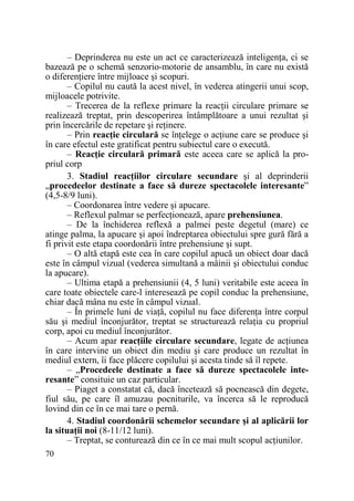 – Deprinderea nu este un act ce caracterizează inteligenŃa, ci se
bazează pe o schemă senzorio-motorie de ansamblu, în care nu există
o diferenŃiere între mijloace şi scopuri.
– Copilul nu caută la acest nivel, în vederea atingerii unui scop,
mijloacele potrivite.
– Trecerea de la reflexe primare la reacŃii circulare primare se
realizează treptat, prin descoperirea întâmplătoare a unui rezultat şi
prin încercările de repetare şi reŃinere.
– Prin reacŃie circulară se înŃelege o acŃiune care se produce şi
în care efectul este gratificat pentru subiectul care o execută.
– ReacŃie circulară primară este aceea care se aplică la propriul corp
3. Stadiul reacŃiilor circulare secundare şi al deprinderii
„procedeelor destinate a face să dureze spectacolele interesante”
(4,5-8/9 luni).
– Coordonarea între vedere şi apucare.
– Reflexul palmar se perfecŃionează, apare prehensiunea.
– De la închiderea reflexă a palmei peste degetul (mare) ce
atinge palma, la apucare şi apoi îndreptarea obiectului spre gură fără a
fi privit este etapa coordonării între prehensiune şi supt.
– O altă etapă este cea în care copilul apucă un obiect doar dacă
este în câmpul vizual (vederea simultană a mâinii şi obiectului conduc
la apucare).
– Ultima etapă a prehensiunii (4, 5 luni) veritabile este aceea în
care toate obiectele care-l interesează pe copil conduc la prehensiune,
chiar dacă mâna nu este în câmpul vizual.
– În primele luni de viaŃă, copilul nu face diferenŃa între corpul
său şi mediul înconjurător, treptat se structurează relaŃia cu propriul
corp, apoi cu mediul înconjurător.
– Acum apar reacŃiile circulare secundare, legate de acŃiunea
în care intervine un obiect din mediu şi care produce un rezultat în
mediul extern, îi face plăcere copilului şi acesta tinde să îl repete.
– „Procedeele destinate a face să dureze spectacolele interesante” consituie un caz particular.
– Piaget a constatat că, dacă încetează să pocnească din degete,
fiul său, pe care îl amuzau pocniturile, va încerca să le reproducă
lovind din ce în ce mai tare o pernă.
4. Stadiul coordonării schemelor secundare şi al aplicării lor
la situaŃii noi (8-11/12 luni).
– Treptat, se conturează din ce în ce mai mult scopul acŃiunilor.
70

 