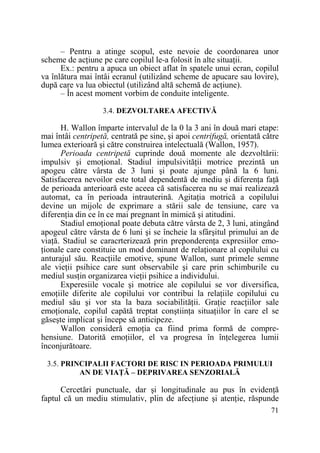 – Pentru a atinge scopul, este nevoie de coordonarea unor
scheme de acŃiune pe care copilul le-a folosit în alte situaŃii.
Ex.: pentru a apuca un obiect aflat în spatele unui ecran, copilul
va înlătura mai întâi ecranul (utilizând scheme de apucare sau lovire),
după care va lua obiectul (utilizând altă schemă de acŃiune).
– În acest moment vorbim de conduite inteligente.
3.4. DEZVOLTAREA AFECTIVĂ

H. Wallon împarte intervalul de la 0 la 3 ani în două mari etape:
mai întâi centripetă, centrată pe sine, şi apoi centrifugă, orientată către
lumea exterioară şi către construirea intelectuală (Wallon, 1957).
Perioada centripetă cuprinde două momente ale dezvoltării:
impulsiv şi emoŃional. Stadiul impulsivităŃii motrice prezintă un
apogeu către vârsta de 3 luni şi poate ajunge până la 6 luni.
Satisfacerea nevoilor este total dependentă de mediu şi diferenŃa faŃă
de perioada anterioară este aceea că satisfacerea nu se mai realizează
automat, ca în perioada intrauterină. AgitaŃia motrică a copilului
devine un mijolc de exprimare a stării sale de tensiune, care va
diferenŃia din ce în ce mai pregnant în mimică şi atitudini.
Stadiul emoŃional poate debuta către vârsta de 2, 3 luni, atingând
apogeul către vârsta de 6 luni şi se încheie la sfârşitul primului an de
viaŃă. Stadiul se caracrterizează prin preponderenŃa expresiilor emoŃionale care constituie un mod dominant de relaŃionare al copilului cu
anturajul său. ReacŃiile emotive, spune Wallon, sunt primele semne
ale vieŃii psihice care sunt observabile şi care prin schimburile cu
mediul susŃin organizarea vieŃii psihice a individului.
Experesiile vocale şi motrice ale copilului se vor diversifica,
emoŃiile diferite ale copilului vor contribui la relaŃiile copilului cu
mediul său şi vor sta la baza sociabilităŃii. GraŃie reacŃiilor sale
emoŃionale, copilul capătă treptat conştiinŃa situaŃiilor în care el se
găseşte implicat şi începe să anticipeze.
Wallon consideră emoŃia ca fiind prima formă de comprehensiune. Datorită emoŃiilor, el va progresa în înŃelegerea lumii
înconjurătoare.
3.5. PRINCIPALII FACTORI DE RISC IN PERIOADA PRIMULUI
AN DE VIAłĂ – DEPRIVAREA SENZORIALĂ

Cercetări punctuale, dar şi longitudinale au pus în evidenŃă
faptul că un mediu stimulativ, plin de afecŃiune şi atenŃie, răspunde
71

 