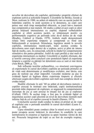 nevoilor de dezvoltare ale copilului, sprijinindu-i propriile eforturi de
explorare activă şi achiziŃiile timpurii. Cercetările lui Belsky, Goode şi
Most, realizate în 1980, au arătat că mămicile care au aşezat jucării la
îndemâna copiilor, le arată acestora şi le denumesc, au copii care
petrec mai mult timp manipulând obiectele, se joacă într-o manieră
mai competentă şi mai matură. Alt studiu a arătat că acei copii ai căror
părinŃi iniŃiează interacŃiunea cu copilul, răspund verbalizărilor
copilului şi oferă acestora jucării, se relaŃionează pozitiv cu
performanŃele cognitive pe perioada celui de-al doilea an de viaŃă
(Bradley, Caldwel şi Elardo, 1979). Ambele studii demonstrează
relaŃia între experienŃa timpurie şi competenŃă ca fiind una
bidirecŃională şi reciprocă. Stimularea, îngrijirea atentă la nevoile
copilului, interacŃiunea mamă-copil, toate acestea conduc la
dezvoltarea unor copii dornici de a explora, activi şi plini de interes
faŃă de mediu, care, în consecinŃă, solicită la rândul lor comportamente
stimulative din partea părinŃilor. Astfel de copii profită şi mai mult de
experienŃa interacŃiunii cu mediul. Cercetările şi studiile efectuate, dar
şi teoriile converg către concluzii care postulează faptul că experienŃa
timpurie a copiilor cu părinŃii lor determină ceea ce sunt ei mai târziu
(Ann Birch, 2000, p. 72).
Sub influenŃa teoriilor psihanalitice, s-a structurat convingerea
că experienŃele în cursul dezvoltării copilului pe perioada primului an
de viaŃă sunt determinante şi modificarea evolutiei, mai târziu, este
greu de realizat sau chiar imposibil. Cercetări moderne au pus în
evidenŃă faptul că legătura dintre experienŃa timpurie şi efectele
ulterioare asupra dezvoltării copilului sunt mult mai complexe decât se
credea iniŃial.
Studiile efectuate în anii ’60 au arătat că dezvoltarea motorie a
copiilor crescuŃi în instituŃii este întârziată, copiii institutionalizaŃi
prezintă slabe răspunsuri de explorare, se angajează în comportamente
stereotipe de joc şi sunt anxioşi în situaŃii noi de joc şi explorare
(Collard, 1981). În acelaşi timp, a fost pus în evidenŃă faptul că
majoritatea acestor copii prezintă un nivel de dezvoltare mentală mult
inferior faŃă de cel al copiilor crescuŃi în familii (Dennis, 1973).
Concluziile acestor studii conduc la ideea că primul an de viaŃă
al copilului este o perioadă sensibilă în cursul dezvoltării (Laura E.,
Berck, p. 168).
Lipsa stimulării poate conduce chiar la retard sever, dar copilul
poate recupera aceste întârzieri în dezvoltare în condiŃiile în care
normalizarea în creşterea şi îngrijirea sa apare înaintea vârstei de doi
ani. Procesele înregistrate de copii ce au fost de exemplu respinşi,
72

 