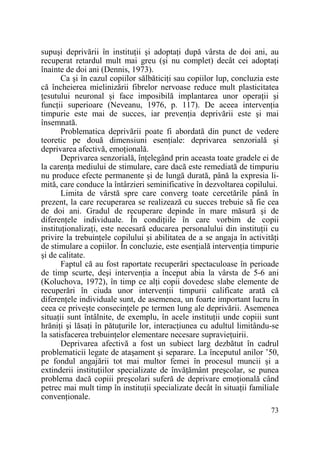 supuşi deprivării în instituŃii şi adoptaŃi după vârsta de doi ani, au
recuperat retardul mult mai greu (şi nu complet) decât cei adoptaŃi
înainte de doi ani (Dennis, 1973).
Ca şi în cazul copiilor sălbăticiŃi sau copiilor lup, concluzia este
că încheierea mielinizării fibrelor nervoase reduce mult plasticitatea
Ńesutului neuronal şi face imposibilă implantarea unor operaŃii şi
funcŃii superioare (Neveanu, 1976, p. 117). De aceea intervenŃia
timpurie este mai de succes, iar prevenŃia deprivării este şi mai
însemnată.
Problematica deprivării poate fi abordată din punct de vedere
teoretic pe două dimensiuni esenŃiale: deprivarea senzorială şi
deprivarea afectivă, emoŃională.
Deprivarea senzorială, înŃelegând prin aceasta toate gradele ei de
la carenŃa mediului de stimulare, care dacă este remediată de timpuriu
nu produce efecte permanente şi de lungă durată, până la expresia limită, care conduce la întârzieri seminificative în dezvoltarea copilului.
Limita de vârstă spre care converg toate cercetările până în
prezent, la care recuperarea se realizează cu succes trebuie să fie cea
de doi ani. Gradul de recuperare depinde în mare măsură şi de
diferenŃele individuale. În condiŃiile în care vorbim de copii
instituŃionalizaŃi, este necesară educarea personalului din instituŃii cu
privire la trebuinŃele copilului şi abilitatea de a se angaja în activităŃi
de stimulare a copiilor. În concluzie, este esenŃială intervenŃia timpurie
şi de calitate.
Faptul că au fost raportate recuperări spectaculoase în perioade
de timp scurte, deşi intervenŃia a început abia la vârsta de 5-6 ani
(Koluchova, 1972), în timp ce alŃi copii dovedesc slabe elemente de
recuperări în ciuda unor intervenŃii timpurii calificate arată că
diferenŃele individuale sunt, de asemenea, un foarte important lucru în
ceea ce priveşte consecinŃele pe termen lung ale deprivării. Asemenea
situaŃii sunt întâlnite, de exemplu, în acele instituŃii unde copiii sunt
hrăniŃi şi lăsaŃi în pătuŃurile lor, interacŃiunea cu adultul limitându-se
la satisfacerea trebuinŃelor elementare necesare supravieŃuirii.
Deprivarea afectivă a fost un subiect larg dezbătut în cadrul
problematicii legate de ataşament şi separare. La începutul anilor ’50,
pe fondul angajării tot mai multor femei în procesul muncii şi a
extinderii instituŃiilor specializate de învăŃământ preşcolar, se punea
problema dacă copiii preşcolari suferă de deprivare emoŃională când
petrec mai mult timp în instituŃii specializate decât în situaŃii familiale
convenŃionale.
73

 