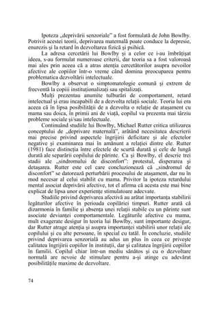 Ipoteza „deprivării senzoriale” a fost formulată de John Bowlby.
Potrivit acestei teorii, deprivarea maternală poate conduce la depresie,
enurezis şi la retard în dezvoltarea fizică şi psihică.
La adresa cercetării lui Bowlby şi a celor ce i-au îmbrăŃişat
ideea, s-au formulat numeroase criterii, dar teoria sa a fost valoroasă
mai ales prin aceea că a atras atenŃia cercetătorilor asupra nevoilor
afective ale copiilor într-o vreme când domina preocuparea pentru
problematica dezvoltării intelectuale.
Bowlby a observat o simptomatologie comună şi extrem de
frecventă la copiii instituŃionalizaŃi sau spitalizaŃi.
MulŃi prezentau anumite tulburări de comportament, retard
intelectual şi erau incapabili de a dezvolta relaŃii sociale. Teoria lui era
aceea că în lipsa posibilităŃii de a dezvolta o relaŃie de ataşament cu
mama sau doica, în primii ani de viaŃă, copilul va prezenta mai târziu
probleme sociale şi/sau intelectuale.
Continuând studiile lui Bowlby, Michael Rutter critica utilizarea
conceptului de „deprivare maternală”, arătând necesitatea descrierii
mai precise privind aspectele îngrijirii deficitare şi ale efectelor
negative şi examinarea mai în amănunt a relaŃiei dintre ele. Rutter
(1981) face distincŃia între efectele de scurtă durată şi cele de lungă
durată ale separării copilului de părinte. Ca şi Bowlby, el descrie trei
stadii ale „sindromului de disconfort”: protestul, disperarea şi
detaşarea. Rutter este cel care concluzionează că „sindromul de
disconfort” se datorează perturbării procesului de ataşament, dar nu în
mod necesar al celui stabilit cu mama. Privitor la ipoteza retardului
mental asociat deprivării afective, tot el afirma că acesta este mai bine
explicat de lipsa unor experienŃe stimulatoare adecvate.
Studiile privind deprivarea afectivă au arătat importanŃa stabilirii
legăturilor afective în perioada copilăriei timpuri. Rutter arată că
dizarmonia în familie şi absenŃa unei relaŃii stabile cu un părinte sunt
asociate devianŃei comportamentale. Legăturile afective cu mama,
mult exagerate desigur în teoria lui Bowlby, sunt importante desigur,
dar Rutter atrage atenŃia şi asupra importanŃei stabilirii unor relaŃii ale
copilului şi cu alte persoane, în special cu tatăl. În concluzie, studiile
privind deprivarea senzorială au adus un plus în ceea ce priveşte
calitatea îngrijirii copiilor în instituŃii, dar şi calitatea îngrijirii copiilor
în familii. Copilul chiar într-un mediu sănătos şi cu o dezvoltare
normală are nevoie de stimulare pentru a-şi atinge cu adevărat
posibilităŃile maxime de dezvoltare.
74

 