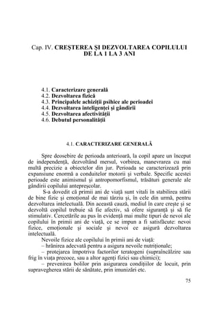 Cap. IV. CREŞTEREA ŞI DEZVOLTAREA COPILULUI
DE LA 1 LA 3 ANI

4.1. Caracterizare generală
4.2. Dezvoltarea fizică
4.3. Principalele achiziŃii psihice ale perioadei
4.4. Dezvoltarea inteligenŃei şi gândirii
4.5. Dezvoltarea afectivităŃii
4.6. Debutul personalităŃii

4.1. CARACTERIZARE GENERALĂ

Spre deosebire de perioada anterioară, la copil apare un început
de independenŃă, dezvoltând mersul, vorbirea, manevrarea cu mai
multă precizie a obiectelor din jur. Perioada se caracterizează prin
expansiune enormă a conduitelor motorii şi verbale. Specific acestei
perioade este animismul şi antropomorfismul, trăsături generale ale
gândirii copilului antepreşcolar.
S-a dovedit că primii ani de viaŃă sunt vitali în stabilirea stării
de bine fizic şi emoŃional de mai târziu şi, în cele din urmă, pentru
dezvoltarea intelectuală. Din această cauză, mediul în care creşte şi se
dezvoltă copilul trebuie să fie afectiv, să ofere siguranŃă şi să fie
stimulativ. Cercetările au pus în evidenŃă mai multe tipuri de nevoi ale
copilului în primii ani de viaŃă, ce se impun a fi satisfăcute: nevoi
fizice, emoŃionale şi sociale şi nevoi ce asigură dezvoltarea
intelectuală.
Nevoile fizice ale copilului în primii ani de viaŃă:
– hrănirea adecvată pentru a asigura nevoile nutriŃionale;
– protejarea împotriva factorilor teratogeni (supraîncălzire sau
frig în viaŃa precoce, sau a altor agenŃi fizici sau chimici);
– prevenirea bolilor prin asigurarea condiŃiilor de locuit, prin
supravegherea stării de sănătate, prin imunizări etc.
75

 