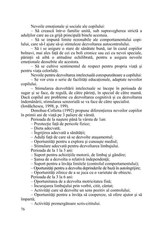 Nevoile emoŃionale şi sociale ale copilului:
– Să crească într-o familie unită, sub supravegherea strictă a
adulŃilor care au ca grijă principală binele acestuia.
– Să se impună limite rezonabile ale comportamentului copilului, care să-l ajute să-şi stimuleze dezvoltarea autocontrolului.
– Să i se asigure o stare de sănătate bună, iar în cazul copiilor
bolnavi, mai ales faŃă de cei cu boli cronice sau cei cu nevoi speciale,
părinŃii să aibă o atitudine echilibrată, pentru a asigura nevoile
emoŃionale deosebite ale acestora.
– Să se cultive sentimentul de respect pentru propria viaŃă şi
pentru viaŃa celorlalŃi.
Nevoile pentru dezvoltarea intelectuală corespunzătoare a copilului:
– Se vor crea o serie de facilităŃi educaŃionale, adaptate nevoilor
copilului.
– Stimularea dezvoltării intelectuale se începe în perioada de
sugar şi se face, de regulă, de către părinŃi, în special de către mamă.
Dacă copilul are probleme cu dezvoltarea cognitivă şi cu dezvoltarea
îndemânării, stimularea senzorială se va face de către specialist.
(Iordăchescu, 1998, p. 199).
Donohue-Colletta (1992) propune diferenŃierea nevoilor copiilor
în primii ani de viaŃă pe 3 paliere de vârstă.
Perioada de la naştere până la vârsta de 1an:
– PreotecŃie faŃă de pericole fizice;
– Dieta adecvată;
– Îngrijirea adecvată a sănătăŃii;
– AdulŃi faŃă de care să se dezvolte ataşamentul;
– OportunităŃi pentru a explora şi cunoaşte mediul;
– Stimulare adecvată pentru dezvoltarea limbajului.
Perioada de la 1 la 3 ani:
– Suport pentru achiziŃiile motorii, de limbaj şi gândire;
– Şansa de a dezvolta o relativă independenŃă;
– Suport pentru a învăŃa limitele (controlul comportamentului);
– OportunităŃi pentru a dezvolta deprinderile de bază în autoîngrijire;
– OportunităŃi zilnice de a se juca cu o varietate de obiecte.
Perioada de la 3 la 6 ani:
– Oportunitatea de a dezvolta motricitatea fină;
– Încurajarea limbajului prin vorbit, citit, cântat;
– ActivităŃi care să dezvolte un sens pozitiv al controlului;
– OportunităŃi pentru a învăŃa să coopereze, să ofere ajutor şi să
împartă;
– ActivităŃi premergătoare scris-cititului.
76

 