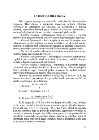 4.2. DEZVOLTAREA FIZICĂ

Prin creştere înŃelegem acumulările cantitative ale dimensiunilor
corporale. Dezvoltarea şi maturaŃia reprezintă noŃiuni calitative
referitoare la diferenŃieri de structură, de compoziŃie şi funcŃie
celulară, particulare fiecărui Ńesut. Ritmul de creştere, dezvoltare şi
maturaŃie depinde de factori ereditari, hormonali şi de mediu.
– Factori ereditari – influenŃează ritmul de creştere şi valorile
definitive ale parametrilor de creştere, conform programelor genetice.
– Factori hormonali – între aceştia, hormonul de creştere este
indispensabil pentru reglarea creşterii scheletice, iar deficitul acestui
hormon se exprimă prin încetinirea proceselor de creştere şi maturare,
excesul determină accelerarea creşterii fără maturaŃie (gigantismul).
– Factorii de mediu – dintre care nutriŃia este elementul esenŃial
în dezvoltarea procesului de creştere.
– Factori socioeconomici – influenŃează creşterea organismului
copilului prin modul de viaŃă, obiceiuri elementare, tradiŃii culturale,
în strânsă legătură cu factorii nutriŃionali.
– Factorii psihici şi emoŃionali – contribuie în însemnată măsură
la confort prin ambianŃa familiară, climatul afectiv, calitatea relaŃiilor
dintre părinŃi şi copii. Stress-ul psihic provocat de mediul ambiant
nefavorabil influenŃează negativ procesul de creştere.
În primul an, greutatea medie este de 9,5 kg, iar la 3 ani, de 15 kg.
Pentru aprecierea aproximativă a greutăŃii medii normale la diferite
vârste se pot folosi unele formule:
vârsta luni + 9
3 - 12 luni =
2
1- 6 ani = vârsta (ani) x 2 + 8
kg vârstă (ani) x 7 − 5
2
Talia creşte de la 74 cm la 92 cm. După vârsta de 1 an, valoarea
medie aproximativă a înălŃimii în centimetri se poate afla din formula:
Vârsta (în ani) x 6 + 77 (Nelson, 1983). La 3 ani, ritmul de creştere
este mai diminuat faŃă de perioada anterioară. Segmentele corpului au
ritmuri de creştere inegale, iar înfăŃişarea generală a organismului se
modifică. Rapoartele segmentare dintre trunchi şi membre arată că
membrele cresc mai rapid decât trunchiul până la pubertate, după care
se inversează ritmul de creştere.
6 -12 ani =

77

 