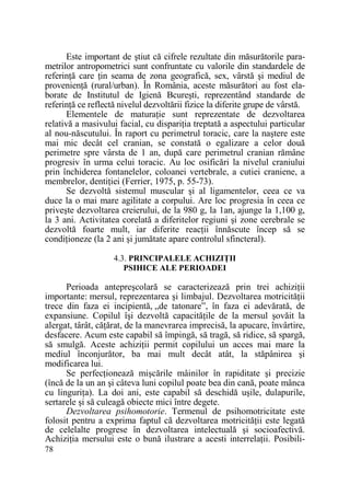 Este important de ştiut că cifrele rezultate din măsurătorile parametrilor antropometrici sunt confruntate cu valorile din standardele de
referinŃă care Ńin seama de zona geografică, sex, vârstă şi mediul de
provenienŃă (rural/urban). În România, aceste măsurători au fost elaborate de Institutul de Igienă Bcureşti, reprezentând standarde de
referinŃă ce reflectă nivelul dezvoltării fizice la diferite grupe de vârstă.
Elementele de maturaŃie sunt reprezentate de dezvoltarea
relativă a masivului facial, cu dispariŃia treptată a aspectului particular
al nou-născutului. În raport cu perimetrul toracic, care la naştere este
mai mic decât cel cranian, se constată o egalizare a celor două
perimetre spre vârsta de 1 an, după care perimetrul cranian rămâne
progresiv în urma celui toracic. Au loc osificări la nivelul craniului
prin închiderea fontanelelor, coloanei vertebrale, a cutiei craniene, a
membrelor, dentiŃiei (Ferrier, 1975, p. 55-73).
Se dezvoltă sistemul muscular şi al ligamentelor, ceea ce va
duce la o mai mare agilitate a corpului. Are loc progresia în ceea ce
priveşte dezvoltarea creierului, de la 980 g, la 1an, ajunge la 1,100 g,
la 3 ani. Activitatea corelată a diferitelor regiuni şi zone cerebrale se
dezvoltă foarte mult, iar diferite reacŃii înnăscute încep să se
condiŃioneze (la 2 ani şi jumătate apare controlul sfincteral).
4.3. PRINCIPALELE ACHIZIłII
PSIHICE ALE PERIOADEI

Perioada antepreşcolară se caracterizează prin trei achiziŃii
importante: mersul, reprezentarea şi limbajul. Dezvoltarea motricităŃii
trece din faza ei incipientă, „de tatonare”, în faza ei adevărată, de
expansiune. Copilul îşi dezvoltă capacităŃile de la mersul şovăit la
alergat, târât, căŃărat, de la manevrarea imprecisă, la apucare, învârtire,
desfacere. Acum este capabil să împingă, să tragă, să ridice, să spargă,
să smulgă. Aceste achiziŃii permit copilului un acces mai mare la
mediul înconjurător, ba mai mult decât atât, la stăpânirea şi
modificarea lui.
Se perfecŃionează mişcările mâinilor în rapiditate şi precizie
(încă de la un an şi câteva luni copilul poate bea din cană, poate mânca
cu linguriŃa). La doi ani, este capabil să deschidă uşile, dulapurile,
sertarele şi să culeagă obiecte mici între degete.
Dezvoltarea psihomotorie. Termenul de psihomotricitate este
folosit pentru a exprima faptul că dezvoltarea motricităŃii este legată
de celelalte progrese în dezvoltarea intelectuală şi socioafectivă.
AchiziŃia mersului este o bună ilustrare a acesti interrelaŃii. Posibili78

 