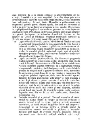 tatea copilului de a se mişca conduce la experimentarea de noi
senzaŃii, dezvoltând experienŃa cognitivă. În acelaşi timp, prin exersarea mersului el dezvoltă o autonomie faŃă de adult, ceea ce înseamnă
baza independenŃei de mai târziu. Dezvoltarea psihomotorie este
programată genetic pentru fiecare specie, dar asta nu înseamnă că
mediul nu intervine ca factor de modulare a celui genetic. De exemplu,
un copil privat de îngrijire şi nestimulat va prezenta un retard important
în achiziŃiile sale. Dezvoltarea se derulează urmând câteva legi generale,
care permit înŃelegerea mecanismelor dezvoltării. Acestea au fost
descrise de Gesell şi ilustrează progresul maturizării nervoase cu
efectele sale asupra controlului motricităŃii. Aceste legi sunt:
Legea dezvoltării cefalo-codale. Mielinizarea fibrelor nervoase
se realizează progresând de la zona creierului la zona bazală a
coloanei vertebrale. De aceea, copilul va exersa un control din
ce în ce mai mare asupra muşchilor, descendent, de la muşchii
oculari la muşchii gâtului, redresând capul, apoi ai spatelui,
permiŃând poziŃia şezând, apoi controlul membrelor inferioare,
adaugând achiziŃia poziŃiei bipede.
Legea dezvoltării proximo-distale. Ea ilustrează progresele
mielinizării într-un sens proximo-distal, adică de la ceea ce este
la mică distanŃă către ceea ce se află din ce în ce mai departe.
Aceasta înseamnă lărgirea controlului de la segmentele centrale
la segmentele periferice, facilitând progresul în controlul de la
grupele de muşchi mari la grupele de muşchi mici, permiŃând,
de asemenea, gesturi din ce în ce mai precise şi minuŃioase (de
la regiunea pelviană la picioare, de la umeri la mână şi aşa mai
departe). EvoluŃia prehensiunii este efectiv o bună ilustrare a
acestei legi, deoarece putem constata că mişcările controlate,
dirijate ale copilului asupra unui obiect apar mai întâi la nivelul
umărului, apoi la nivelul articulaŃiei cotului şi apoi în palmă.
Mişcările devin astfel mai suple şi mai adaptate, achiziŃia
ultimă fiind cea legată de mişcările mâinii, unde controlul
degetelor este din ce în ce mai perfecŃionat, dezvoltând
motricitatea fină.
EvoluŃia tonusului şi a posturii. Tonusul muscular al noului
născut va evolua diferit în funcŃie de muşchii solicitaŃi, şi
anume, tonusul axial va creşte pentru a permite redresarea
trunchiului, pe când tonusul muşchilor flexori (ai braŃelor şi
picioarelor) se va diminua pentru a permite gradul de
extensibilitate necesar staŃionării în picioare şi mersului.
Tonusul este legat de evoluŃia posturii, progresul copiilor
hipertonici sau hipotonici nefiind similară, căci copiii
79

 