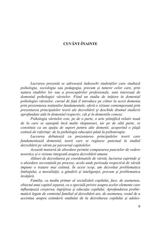 CUVÂNT-ÎNAINTE

Lucrarea prezentă se adresează îndeosebi studenŃilor care studiază
psihologia, sociologia sau pedagogia, precum şi tuturor celor care, prin
natura studiilor lor sau a preocupărilor profesionale, sunt interesaŃi de
domeniul psihologiei vârstelor. Fiind un studiu de iniŃiere în domeniul
psihologiei vârstelor, cursul de faŃă îl introduce pe cititor în acest domeniu
prin prezentarea noŃiunilor fundamentale, oferă o viziune contemporană prin
prezentarea principalelor teorii ale dezvoltării şi deschide drumul studierii
aprofundate atât în domeniul respectiv, cât şi în domeniile conexe.
Psihologia vârstelor este, pe de o parte, o arie ştiinŃifică relativ nouă
de la care se aşteaptă încă multe răspunsuri, iar pe de altă parte, se
constituie ca un spaŃiu de suport pentru alte domenii, acoperind o plajă
extinsă de referinŃe: de la psihologia educaŃiei până la psihoterapie.
Lucrarea debutează cu prezentarea principalelor teorii care
fundamentează domeniul, teorii care se regăsesc punctual în studiul
dezvoltării pe vârste pe parcursul capitolelor.
Această manieră de abordare permite compararea punctelor de vedere
teoretice şi o viziune integrată asupra dezvoltării umane.
Alături de dezvoltarea pe coordonatele de vârstă, lucrarea cuprinde şi
o abordare secvenŃială pe procese, acolo unde perioada respectivă de vârstă
impune o tratare mai extinsă. În acest scop, am dezvoltat problematica
limbajului, a moralităŃii, a gândirii şi inteligenŃei, precum şi problematica
învăŃării.
Familia, ca mediu primar al socializării copilului, face, de asemenea,
obiectul unui capitol separat, cu o specială privire asupra acelor elemente care
influenŃează creşterea, îngrijirea şi educaŃia copilului. Aprofundarea problematicii legate de contextul familial al dezvoltării are, de asemenea, rostul de a
accentua asupra extinderii studiului de la dezvoltarea copilului şi adoles9

 