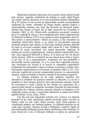 Majoritatea autorilor apreciază că la această vârstă copilul învaŃă
prin imitaŃie. ApariŃia conduitelor de imitaŃie la copil, după Piaget,
este relativ tardivă, deoarece ele nu pot fi posibile înaintea substadiilor
III şi IV pentru că este nevoie de reprezentări mentale corespondente
modelului de imitat. AfirmaŃia lui Piaget despre apariŃia tardivă a
reprezentărilor mentale este unul din punctele de dezacord fundamental între Piaget şi Freud, dar şi între succesorii lor (Tourrette şi
Guidetti, 2002, p. 61). ObservaŃiile conduitelor neo-natale imitative
puse în evidenŃă de Zazzo a fost completată prin studii experimentale
de Meltzoff şi Moore (1977) şi au contrazis teoria piagetiană a dezvoltării tardive a reprezentărilor. Alături de aceştia, şi alŃi cercetători au
confirmat observaŃiile făcute şi au arătat că nou-născuŃii urmează
modelele propuse spre imitare, că frecvenŃa imitaŃiei produse depinde
de copii şi că aceste conduite dispar către vârsta de 2 luni. Problema
ridicată de aceşti cercetători este natura proceselor implicate în
producerea acestor comportamente. ImitaŃia implică reprezentări mentale, cum sugerează Meltzoff şi Moore, şi în acest caz ele vor deveni
foarte precoce, altfel în ce manieră un nou născut poate imita o mişcare pe care el nu a experimentat-o. ExplicaŃia cea mai probabilă a
precocităŃii acestei capacităŃi, ca şi în cazul altor capacităŃi precoce,
este funcŃiunea lor socială şi se înscriu în ansamblul capacităŃilor
desfăşurate de copil pentru a intra în contact cu semenii, condiŃie esenŃială pentru supravieŃuirea sa (Tourrette şi Guidetti, 2002, p. 61). Teoreticienii cognitivişti asociază competenŃele precoce cu reprezentările
mentale, cărora le atribuie o funcŃie centrală în dezvoltarea cognitivă.
La sfârşitul primului an de viaŃă, gândirea copilului este
dominată în totalitate de acŃiunea concretă cu obiectele. La un an şi
jumătate se face trecerea decisivă spre reprezentarea acŃiunii, înainte
de executarea ei reală. Copilul de aici înainte are capacitatea de a
opera în plan mental cu imaginile secundare furnizate de reprezentare.
Capacitatea de a înlocui acŃiunea concretă, directă, cu imaginea ei are
implicaŃii asupra jocului, a manevrării obiectelor şi asupra dezvoltării
gândirii (Golu, Verza, Zlate, 1993).
Una din cele mai importante achiziŃii este vorbirea. La sfârşitul
primului an de viaŃă, majoritatea copiilor pronunŃă câteva cuvinte cu
înŃeles, dacă nu mai multe dintre acestea, unele fiind cuprinse în
vocabularul propriu sau limbajul propriu. La sfârşitul primului an de
viaŃă, deja cunoaşte valoarea socială a limbajului, respectiv faptul că
prin intermediul limbajului poate obŃine satisfacerea unor trebuinŃe. În
jurul vârstei de 2 ani, el foloseşte limbajul ca mijloc de comunicare
83

 