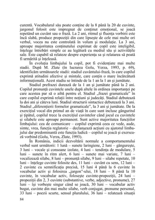 curentă. Vocabularul său poate conŃine de la 8 până la 20 de cuvinte,
jargonul folosit este impregnat de conŃinut emoŃional, se joacă
repetând un cuvânt sau o frază. La 2 ani, ritmul şi fluenŃa vorbirii este
încă slabă, produce propoziŃii din care lipseşte de cele mai multe ori
verbul, vocea nu este controlată în volum şi modulaŃie. La 3 ani,
aproape majoritatea conŃinutului exprimat de copil este inteligibil,
înŃelege întrebări simple ce au legătură cu mediul său şi activităŃile
sale. Este capabil să relateze despre experienŃa sa şi relatarea să poată
fi urmărită şi înŃeleasă.
În evoluŃia limbajului la copil, pot fi evidenŃiate mai multe
stadii. După M. Zlate (în lucrarea Golu, Verza, 1993, p. 69),
identificăm următoarele stadii: stadiul cuvântului-frază, în care copilul
exprimă atitudini afective şi mintale, care conŃin o mare încărcătură
informaŃională. Acest stadiu se întinde de la 1 an la 1 an şi jumătate.
Stadiul prefrazei durează de la 1 an şi jumătate până la 2 ani.
Copilul pronunŃă cuvintele unele după altele în ordinea importanŃei pe
care acestea par să o aibă pentru el. Stadiul „frazei gramaticale” în
care copilul exprimă relaŃii între noŃiuni şi judecăŃi. Stadiul debutează
la doi ani şi câteva luni. Stadiul structurii sintactice debutează la 3 ani.
Stadiul „diferenŃierii formelor gramaticale”, la 3 ani şi jumătate. De la
exerciŃiul vocal din primul an de viaŃă în care sunt incluse gânguritul
şi Ńipătul, copilul trece la exerciŃiul cuvintelor când jocul cu cuvintele
şi silabele este aproape permanent. Sunt active majoritatea funcŃiilor
limbajului: cea de comunicare – copilul exprimă ceea ce vede, aude,
simte, vrea, funcŃia reglatorie – declanşează acŃiuni cu ajutorul limbajului dar predominantă este funcŃia ludică – copilul se joacă şi exersează vorbind (Golu, Verza, Zlate, 1993).
În România, indicii dezvoltării normale a comportamentului
verbal sunt următorii: 1 lună – sunete laringiene, 2 luni – gângureşte,
3 luni – vocale şi consoane izolate, 4 luni – tendinŃa de modulare, 5
luni – sunete în ritm alert, 6 luni – sunete mai variate, 7 luni –
vocalizează silabe, 8 luni – pronunŃă silabe, 9 luni – silabe repetate, 10
luni – înŃelege cuvinte folosite des, 11 luni – cuvânt cu sens, 12 luni –
2 cuvinte cu semnificaŃia precisă, 15 luni 4 până la 6 cuvinte în
vocabular activ şi folosirea „jargon”-ului, 18 luni – 8 până la 10
cuvinte, în vocabular activ, foloseşte cuvinte-propoziŃii, 24 luni –
propoziŃii din 2, 3 cuvinte (substantive, verbe, adjective, pronume), 27
luni – îşi vorbeşte singur când se joacă, 30 luni – vocabular activ
bogat, cuvinte din mai multe silabe, verb conjugat, pronume personal,
33 luni – poezii scurte, sensul pluralului, 36 luni – relatează situaŃii
84

 