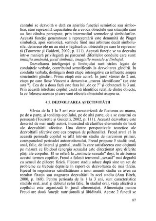 cantului se dezvoltă o dată cu apariŃia funcŃiei semiotice sau simbolice, care reprezintă capacitatea de a evoca obiectele sau situaŃiile care
au fost cândva percepute, prin intermediul semnelor şi simbolurilor.
Această funcŃie generatoare a reprezentării este denumită de Piaget
simbolică, apoi semiotică, semnele fiind mai arbitrare decât simbolurile, deoarece ele nu au nici o legătură cu obiectele pe care le reprezintă (Tourrette şi Guidetti, 2002, p. 111). Această funcŃie se va dezvolta
într-o manieră privilegiată pe parcursul diferitelor conduite care sunt:
imitaŃia amânată, jocul simbolic, imaginile mentale şi limbajul.
Dezvoltarea inteligenŃei şi limbajului sunt strâns legate de
conduitele verbale, contribuind semnificativ la dezvoltarea gândirii. În
conduita verbală, distingem două etape interogative cu influenŃe asupra
structurării gândirii. Prima etapă este activă. În jurul vârstei de 2 ani,
etapa pe care Rose Vincent a denumit-o „marea identificare” (ce este
asta ?). Cea de a doua fază este faza lui „de ce ?” şi debutează la 3 ani.
Prin această întrebare copilul caută să identifice relaŃiile dintre obiecte,
la ce folosesc acestea şi care sunt efectele obiectului asupra sa.
4.5. DEZVOLTAREA AFECTIVITĂłII

Vârsta de la 1 la 3 ani este caracterizată de fuziunea cu mama,
pe de o parte, şi tendinŃa copilului, pe de altă parte, de a se construi ca
persoană (Tourrette şi Guidetti, 2002, p. 111). Această dezvoltare este
descrisă de mai mulŃi autori, încercând să clarifice elementele de bază
ale dezvoltării afective. Una dintre perspectivele teoretice ale
dezvoltării afective este cea propusă de psihanaliză. Freud arată că în
această perioadă copilul se află într-un stadiu de narcisism primar,
corespunzând perioadei autoerotismului. Freud propune 5 stadii: oral,
anal, falic, de latenŃă şi genital, stadii în care satisfacerea este obŃinută
pe măsură ce libidoul (energia sexuală) este direcŃionat spre diferite
părŃi ale corpului. El se referă la „instincte sexuale” deşi, în atribuirea
acestui termen copiilor, Freud a folosit termenul „sexual” mai degrabă
cu sensul de plăcere fizică. Fiecare stadiu aduce după sine un set de
probleme ce trebuie depăşite în raport cu dezvoltarea de mai târziu.
Eşecul în negocierea satisfăcătoare a unui anumit stadiu va avea ca
rezultat fixaŃia sau stagnarea dezvoltării în acel stadiu (Ann Birch,
2000, p. 168). Pentru perioada de la 1 la 3 ani, sunt caracteristice
stadiile oral, anal şi debutul celui falic. În stadiul oral, viaŃa afectivă a
copilului este organizată în jurul alimentaŃiei. AlimentaŃia pentru
Freud are două funcŃii: nutriŃională şi libidinală. Aceste 2 funcŃii se
87

 