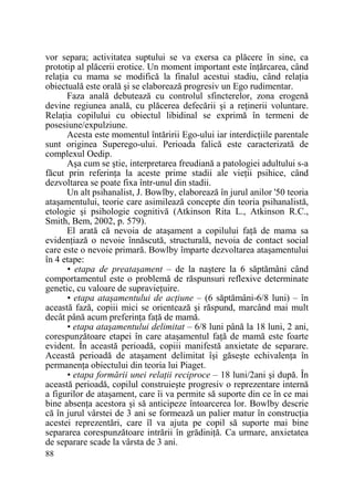 vor separa; activitatea suptului se va exersa ca plăcere în sine, ca
prototip al plăcerii erotice. Un moment important este înŃărcarea, când
relaŃia cu mama se modifică la finalul acestui stadiu, când relaŃia
obiectuală este orală şi se elaborează progresiv un Ego rudimentar.
Faza anală debutează cu controlul sfincterelor, zona erogenă
devine regiunea anală, cu plăcerea defecării şi a reŃinerii voluntare.
RelaŃia copilului cu obiectul libidinal se exprimă în termeni de
posesiune/expulziune.
Acesta este momentul întăririi Ego-ului iar interdicŃiile parentale
sunt originea Superego-ului. Perioada falică este caracterizată de
complexul Oedip.
Aşa cum se ştie, interpretarea freudiană a patologiei adultului s-a
făcut prin referinŃa la aceste prime stadii ale vieŃii psihice, când
dezvoltarea se poate fixa într-unul din stadii.
Un alt psihanalist, J. Bowlby, elaborează în jurul anilor '50 teoria
ataşamentului, teorie care asimilează concepte din teoria psihanalistă,
etologie şi psihologie cognitivă (Atkinson Rita L., Atkinson R.C.,
Smith, Bem, 2002, p. 579).
El arată că nevoia de ataşament a copilului faŃă de mama sa
evidenŃiază o nevoie înnăscută, structurală, nevoia de contact social
care este o nevoie primară. Bowlby împarte dezvoltarea ataşamentului
în 4 etape:
• etapa de preataşament – de la naştere la 6 săptămâni când
comportamentul este o problemă de răspunsuri reflexive determinate
genetic, cu valoare de supravieŃuire.
• etapa ataşamentului de acŃiune – (6 săptămâni-6/8 luni) – în
această fază, copiii mici se orientează şi răspund, marcând mai mult
decât până acum preferinŃa faŃă de mamă.
• etapa ataşamentului delimitat – 6/8 luni până la 18 luni, 2 ani,
corespunzătoare etapei în care ataşamentul faŃă de mamă este foarte
evident. În această perioadă, copiii manifestă anxietate de separare.
Această perioadă de ataşament delimitat îşi găseşte echivalenŃa în
permanenŃa obiectului din teoria lui Piaget.
• etapa formării unei relaŃii reciproce – 18 luni/2ani şi după. În
această perioadă, copilul construieşte progresiv o reprezentare internă
a figurilor de ataşament, care îi va permite să suporte din ce în ce mai
bine absenŃa acestora şi să anticipeze întoarcerea lor. Bowlby descrie
că în jurul vârstei de 3 ani se formează un palier matur în construcŃia
acestei reprezentări, care îl va ajuta pe copil să suporte mai bine
separarea corespunzătoare intrării în grădiniŃă. Ca urmare, anxietatea
de separare scade la vârsta de 3 ani.
88

 