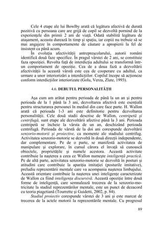 Cele 4 etape ale lui Bowlby arată că legătura afectivă de durată
pozitivă cu persoana care are grijă de copil se dezvoltă pornind de la
experienŃele din primii 2 ani de viaŃă. Odată stabilită legătura de
ataşament, aceasta durează în timp şi spaŃiu, iar copiii nu trebuie să se
mai angajeze în comportamente de căutare a apropierii la fel de
insistent ca până acum.
În evoluŃia afectivităŃii antrepreşcolarului, autorii români
identifică două faze specifice. În pragul vârstei de 2 ani, se constituie
faza opoziŃiei. Revolta faŃă de interdicŃia adultului se transformă întrun comportament de opoziŃie. Cea de a doua fază a dezvoltării
afectivităŃii la această vârstă este cea de cooperare cu adultul, ca
urmare a unor interiorizări a interdicŃiilor. Copilul începe să acŃioneze
conform interdicŃiilor interiorizate (Golu, Verza, Zlate, 1993).
4.6. DEBUTUL PERSONALITĂłII

Aşa cum am arătat pentru perioada de până la un an şi pentru
perioada de la 1 până la 3 ani, dezvoltarea afectivă este esenŃială
pentru structurarea persoanei în mediul din care face parte. H. Wallon
arată că perioada 1-3 ani este definitorie pentru dezvoltarea
personalităŃii. Cele două stadii descrise de Wallon, centripetă şi
centrifugă, sunt etape ale dezvoltării afective până la 3 ani. Perioada
centripetă se încheie la vârsta de un an, deschizând perioada
centrifugă. Perioada de vârstă de la doi ani corespunde dezvoltării
senzorio-motorii şi proiective, ca momente ale stadiului centrifug.
Activitatea senzorio-motorie se dezvoltă în două direcŃii independente,
dar complementare. Pe de o parte, se manifestă activitatea de
manipulare şi explorare, în cursul cărora el învaŃă să cunoască
obiectele, proprietăŃile şi numele acestora. Această activitate
contribuie la naşterea a ceea ce Wallon numeşte inteligenŃă practică.
Pe de altă parte, activitatea senzorio-motorie se dezvoltă în posturi şi
atitudini care contribuie la apariŃia imitaŃiei (posturile imitative),
preludiu reprezentării mentale care va acompania naşterea limbajului.
Această orientare contribuie la naşterea unei inteligenŃe caracterizate
de Wallon ca fiind inteligenŃa discursivă. Această opoziŃie între două
forme de inteligenŃă, care semnalează trecerea de la senzorio-motricitate la stadiul reprezentărilor mentale, este un punct de dezacord
cu teoria piagetiană (Tourrette şi Guidetti, 2002, p. 84).
Stadiul proiectiv corespunde vârstei de 3 ani şi este marcat de
trecerea de la actele motorii la reprezentările mentale. Cu progresul
89

 