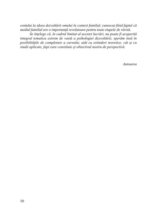 centului la ideea dezvoltării omului în context familial, cunoscut fiind faptul că
mediul familial are o importanŃă revelatoare pentru toate etapele de vârstă.
Se înŃelege că, în cadrul limitat al acestei lucrări, nu poate fi acoperită
integral tematica extrem de vastă a psihologiei dezvoltării; sperăm însă în
posibilităŃile de completare a cursului, atât cu extinderi teoretice, cât şi cu
studii aplicate, fapt care constituie şi obiectivul nostru de perspectivă.

Autoarea

10

 