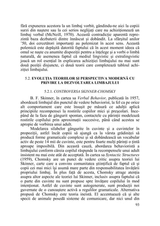 fără expunerea acestora la un limbaj vorbit, gândindu-ne aici la copiii
surzi din naştere sau la cei serios neglijaŃi care nu achiziŃionează un
limbaj verbal (McNeill, 1970). Această contradicŃie aparentă reprezintă baza dezbaterii dintre înnăscut şi dobândit. La sfârşitul anilor
’50, doi cercetători importanŃi au polemizat în acest sens. Această
polemică este depăşită datorită faptului că în acest moment ideea că
omul se naşte cu anumite dispoziŃii pentru a înŃelege şi a vorbi o limbă
naturală, de asemenea faptul că mediul lingvistic şi extralingvistic
joacă un rol esenŃial în explicarea achiziŃiei limbajului nu mai sunt
două poziŃii disjuncte, ci două teorii care completează tabloul achiziŃiei limbajului.
5.2. EVOLUłIA TEORIILOR ŞI PERSPECTIVA MODERNĂ CU
PRIVIRE LA DEZVOLTAREA LIMBAJULUI
5.2.1. CONTROVERSA SKINNER-CHOMSKY

B. F. Skinner, în cartea sa Verbal Behavior, publicată în 1957,
abordează limbajul din punctul de vedere behaviorist, la fel ca pe orice
alt comportament care este însuşit pe măsură ce adulŃii aplică
principiile recompensei la rostirile copiilor mici şi preşcolari. Începând de la faza de gângurit spontan, contactele cu părinŃii modelează
rostirile copilului prin aproximaŃii succesive, până când acestea se
apropie de vorbirea unui adult.
Modelarea silabelor gângurite în cuvinte şi a cuvintelor în
propoziŃii, astfel încât copiii să ajungă ca la vârsta grădiniŃei să
producă forme gramaticale complexe şi să dobândească un vocabular
activ de peste 14 mii de cuvinte, este pentru foarte mulŃi părinŃi o Ńintă
aproape imposibilă. Din această cauză, abordarea behavioristă a
limbajului conform căreia copilul răspunde la recompensele unui adult
insistent nu mai este atât de acceptată. În cartea sa Syntactic Structures
(1959), Chomsky are un punct de vedere critic asupra teoriei lui
Skinner, carte care a convins comunitatea ştiinŃifică de faptul că şi
copii cei mai mici îşi asumă mare parte din responsabilitatea învăŃării
propriului limbaj. În plus faŃă de acesta, Chomsky atrage atenŃia
asupra altor aspecte ale teoriei lui Skinner, inclusiv asupra faptului că
o parte din cuvinte nu sunt propuse spre învăŃare copilului în mod
intenŃionat. Astfel de cuvinte sunt autogenerate, sunt producŃii noi
guvernate de o cunoaştere activă a regulilor gramaticale. Alternativa
propusă de Chomsky este teoria ineistă. El accentuează că şi alte
specii de animale posedă sisteme de comunicare, dar nici unul din
93

 