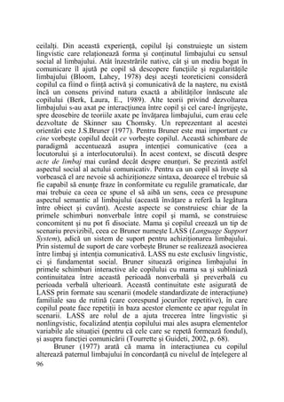 ceilalŃi. Din această experienŃă, copilul îşi construieşte un sistem
lingvistic care relaŃionează forma şi conŃinutul limbajului cu sensul
social al limbajului. Atât înzestrările native, cât şi un mediu bogat în
comunicare îl ajută pe copil să descopere funcŃiile şi regularităŃile
limbajului (Bloom, Lahey, 1978) deşi aceşti teoreticieni consideră
copilul ca fiind o fiinŃă activă şi comunicativă de la naştere, nu există
încă un consens privind natura exactă a abilităŃilor înnăscute ale
copilului (Berk, Laura, E., 1989). Alte teorii privind dezvoltarea
limbajului s-au axat pe interacŃiunea între copil şi cel care-l îngrijeşte,
spre deosebire de teoriile axate pe învăŃarea limbajului, cum erau cele
dezvoltate de Skinner sau Chomsky. Un reprezentant al acestei
orientări este J.S.Bruner (1977). Pentru Bruner este mai important cu
cine vorbeşte copilul decât ce vorbeşte copilul. Această schimbare de
paradigmă accentuează asupra intenŃiei comunicative (cea a
locutorului şi a interlocutorului). În acest context, se discută despre
acte de limbaj mai curând decât despre enunŃuri. Se prezintă astfel
aspectul social al actului comunicativ. Pentru ca un copil să înveŃe să
vorbească el are nevoie să achiziŃioneze sintaxa, deoarece el trebuie să
fie capabil să enunŃe fraze în conformitate cu regulile gramaticale, dar
mai trebuie ca ceea ce spune el să aibă un sens, ceea ce presupune
aspectul semantic al limbajului (această învăŃare a referă la legătura
între obiect şi cuvânt). Aceste aspecte se construiesc chiar de la
primele schimburi nonverbale între copil şi mamă, se construiesc
concomitent şi nu pot fi disociate. Mama şi copilul creează un tip de
scenariu previzibil, ceea ce Bruner numeşte LASS (Language Support
System), adică un sistem de suport pentru achiziŃionarea limbajului.
Prin sistemul de suport de care vorbeşte Bruner se realizează asocierea
între limbaj şi intenŃia comunicativă. LASS nu este exclusiv lingvistic,
ci şi fundamentat social. Bruner situează originea limbajului în
primele schimburi interactive ale copilului cu mama sa şi subliniază
continuitatea între această perioadă nonverbală şi preverbală cu
perioada verbală ulterioară. Această continuitate este asigurată de
LASS prin formate sau scenarii (modele standardizate de interacŃiune)
familiale sau de rutină (care corespund jocurilor repetitive), în care
copilul poate face repetiŃii în baza acestor elemente ce apar regulat în
scenarii. LASS are rolul de a ajuta trecerea între lingvistic şi
nonlingvistic, focalizând atenŃia copilului mai ales asupra elementelor
variabile ale situaŃiei (pentru că cele care se repetă formează fondul),
şi asupra funcŃiei comunicării (Tourrette şi Guideti, 2002, p. 68).
Bruner (1977) arată că mama în interacŃiunea cu copilul
alterează paternul limbajului în concordanŃă cu nivelul de înŃelegere al
96

 