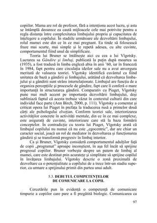 copiilor. Mama are rol de profesor, fără a intenŃiona acest lucru, şi asta
se întâmplă deoarece ea caută mijloacele cele mai potrivite pentru a
regla distanŃa între complexitatea limbajului propriu şi capacitatea de
înŃelegere a copilului. În stadiile următoare ale dezvoltării limbajului,
rolul mamei este din ce în ce mai pregnant. Ea tinde să folosească
fraze mai scurte, mai simple şi le repetă adesea, cu alte cuvinte,
comportamentul fiind unul de simplificare.
Teoria lui Bruner se întâlneşte aici cu cea a lui Vîgotsky.
Lucrarea sa Gândire şi limbaj, publicată la puŃin după moartea sa
(1935), a fost tradusă în limba engleză abia în anii ’60, iar în franceză
în 1984, fapt pentru care circulaŃia ideilor sale nu a avut anvergura
meritată de valoarea teoriei. Vîgotsky identifică cuvântul ca fiind
unitatea de bază a gândirii şi limbajului, arătând că dezvoltarea limbajului şi a gândirii sunt strâns interrelaŃionate. Limbajul are funcŃia de a
organiza percepŃiile şi procesele de gândire, fapt care îi conferă o mare
importanŃă în structurarea gândirii. Comparativ cu Piaget, Vîgotsky
pune mai mult accent pe importanŃa dezvoltării limbajului, deşi
subliniază faptul că acesta trebuie văzut în contextul culturii din care
individul face parte (Ann Birch, 2000, p. 111). Vîgotsky a comentat şi
criticat opera lui Piaget în prefaŃa la traducerea rusă a primelor două
cărŃi ale psihologului elveŃian. Conform teoriei sale, interiorizarea
activităŃilor concrete în activităŃi mentale, din ce în ce mai complexe,
este asigurată de cuvinte, interiorizare care stă la baza formării
conceptelor. În contradicŃie cu teoria lui Piaget, Vîgotsky arată că
limbajul copilului nu numai că nu este „egocentric”, dar are chiar un
caracter social, joacă un rol de mediator în dezvoltarea şi funcŃionarea
gândirii şi se transformă progresiv în limbaj interior.
Ca şi Bruner, Vîgotsky consideră comportamentul adulŃilor faŃă
de copii „programat” aproape inconştient, în aşa fel încât să sprijine
progresul copiilor. Bruner vorbeşte despre un patern de limbaj al
mamei, care este destinat prin acurateŃe şi simplitate să sprijine copilul
în învăŃarea limbajului. Vîgotsky descrie o zonă proximală de
dezvoltare ca o potenŃialitate a copilului de a trece într-un stadiu superior, ca urmare a sprijinului primit din partea unui adult.
5.3. DEBUTUL COMPETENłELOR
DE COMUNICARE LA COPIL

Cercetările pun în evidenŃă o competenŃă de comunicare
timpurie a copiilor care pare a fi pregătită biologic. Comunicarea ca
97

 