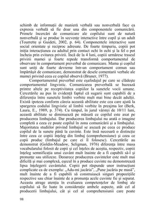 schimb de informaŃii de manieră verbală sau nonverbală face ca
expresia verbală să fie doar una din componentele comunicării.
Primele încercări de comunicare ale copilului sunt de natură
nonverbală şi se produc în secvenŃe interactive între copil şi un adult
(Tourrette şi Guideti, 2002, p. 64). Componentele interactive sunt
social orientate şi reciproc adresate. De foarte timpuriu, copiii pot
iniŃia interacŃiunea cu adultul prin contact ochi în ochi şi la fel o pot
încheia prin evitarea privirii. Încă de la 4 luni, copiii urmăresc traseul
privirii mamei şi foarte repede transformă comportamentul de
observare în comportament preverbal de comunicare. Mama şi copilul
sunt uniŃi de foarte devreme într-un comportament comun sau
împărtăşit de comunicare, demonstrat de desele comentarii verbale ale
mamei privind ceea ce copilul observă (Bruner, 1977).
Comportamentul preverbal este eşafodajul pe care se clădeşte
comportamentul lingvistic. Comunicarea preverbală se bazează
printre altele pe receptivitatea copiilor la sunetele vocii umane.
Cercetările au pus în evidenŃă faptul că sugarii sunt capabili de a
diferenŃia între sunetele limbii vorbite mult mai bine decât adulŃii.
Există ipoteza conform căreia această abilitate este cea care ajută la
spargerea codului lingvistic al limbii vorbite în preajma lor (Berk,
Laura, E., 1989, p. 374). Cu timpul, în jurul vârstei de 10/11 luni,
această abilitate se diminuează pe măsură ce copilul este axat pe
producerea limbajului. Dar producerea limbajului nu arată o imagine
completă a ceea ce poate copilul în zona comunicării şi a limbajului.
Majoritatea studiilor privind limbajul se axează pe ceea ce produce
copilul de la sunete până la cuvinte. Este însă necesară o distincŃie
între ceea ce copiii înŃeleg din limbaj (comprehensiune) şi ceea ce
copii produc (limbajul pe care ei îl folosesc). Cercetările au
demonstrat (Goldin-Meadow, Seligman, 1976) diferenŃa între masa
vocabularului folosit de copii şi cel înŃeles de aceştia, respectiv, copiii
înŃeleg semnificaŃia unui cuvânt mult înainte de a fi capabili să-l şi
pronunŃe sau utilizeze. Deoarece producerea cuvintelor este mult mai
dificilă şi mai complexă, eşecul în a produce cuvinte nu demonstrează
lipsa înŃelegerii cuvântului. Copiii pot răspunde unor instrucŃiuni
complicate ca de exemplu: „Adu-mi jucăria”, „Pune jucăria pe masă”,
mult înainte de a fi capabili să construiască singuri propoziŃiile
respective sau chiar înainte de a pronunŃa acele cuvinte fie şi separat.
Aceasta atrage atenŃia în evaluarea competenŃelor de limbaj ale
copilului să fie luate în consideraŃie ambele aspecte, atât cel al
producerii limbajului, cât şi cel al comprehensiunii care poate
98

 