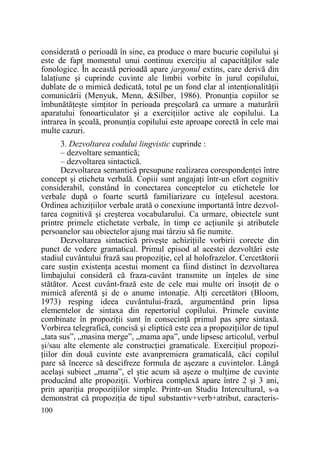 considerată o perioadă în sine, ea produce o mare bucurie copilului şi
este de fapt momentul unui continuu exerciŃiu al capacităŃilor sale
fonologice. În această perioadă apare jargonul extins, care derivă din
lalaŃiune şi cuprinde cuvinte ale limbii vorbite în jurul copilului,
dublate de o mimică dedicată, totul pe un fond clar al intenŃionalităŃii
comunicării (Menyuk, Menn, &Silber, 1986). PronunŃia copiilor se
îmbunătăŃeşte simŃitor în perioada preşcolară ca urmare a maturării
aparatului fonoarticulator şi a exerciŃiilor active ale copilului. La
intrarea în şcoală, pronunŃia copilului este aproape corectă în cele mai
multe cazuri.
3. Dezvoltarea codului lingvistic cuprinde :
– dezvoltare semantică;
– dezvoltarea sintactică.
Dezvoltarea semantică presupune realizarea corespondenŃei între
concept şi eticheta verbală. Copiii sunt angajaŃi într-un efort cognitiv
considerabil, constând în conectarea conceptelor cu etichetele lor
verbale după o foarte scurtă familiarizare cu înŃelesul acestora.
Ordinea achiziŃiilor verbale arată o conexiune importantă între dezvoltarea cognitivă şi creşterea vocabularului. Ca urmare, obiectele sunt
printre primele etichetate verbale, în timp ce acŃiunile şi atributele
persoanelor sau obiectelor ajung mai târziu să fie numite.
Dezvoltarea sintactică priveşte achiziŃiile vorbirii corecte din
punct de vedere gramatical. Primul episod al acestei dezvoltări este
stadiul cuvântului frază sau propoziŃie, cel al holofrazelor. Cercetătorii
care susŃin existenŃa acestui moment ca fiind distinct în dezvoltarea
limbajului consideră că fraza-cuvânt transmite un înŃeles de sine
stătător. Acest cuvânt-frază este de cele mai multe ori însoŃit de o
mimică aferentă şi de o anume intonaŃie. AlŃi cercetători (Bloom,
1973) resping ideea cuvântului-frază, argumentând prin lipsa
elementelor de sintaxa din repertoriul copilului. Primele cuvinte
combinate în propoziŃii sunt în consecinŃă primul pas spre sintaxă.
Vorbirea telegrafică, concisă şi eliptică este cea a propoziŃiilor de tipul
„tata sus”, „masina merge”, „mama apa”, unde lipsesc articolul, verbul
şi/sau alte elemente ale construcŃiei gramaticale. ExerciŃiul propoziŃiilor din două cuvinte este avanpremiera gramaticală, căci copilul
pare să încerce să descifreze formula de aşezare a cuvintelor. Lângă
acelaşi subiect „mama”, el ştie acum să aşeze o mulŃime de cuvinte
producând alte propoziŃii. Vorbirea complexă apare între 2 şi 3 ani,
prin apariŃia propoziŃiilor simple. Printr-un Studiu Intercultural, s-a
demonstrat că propoziŃia de tipul substantiv+verb+atribut, caracteris100

 