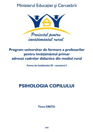 2005
PSIHOLOGIA COPILULUI
Tinca CREŢU
Forma de învăţământ ID - semestrul I
Program universitar de formare a profesorilor
pentru învăţământul primar
din mediul ruraladresat cadrelor didactice
 