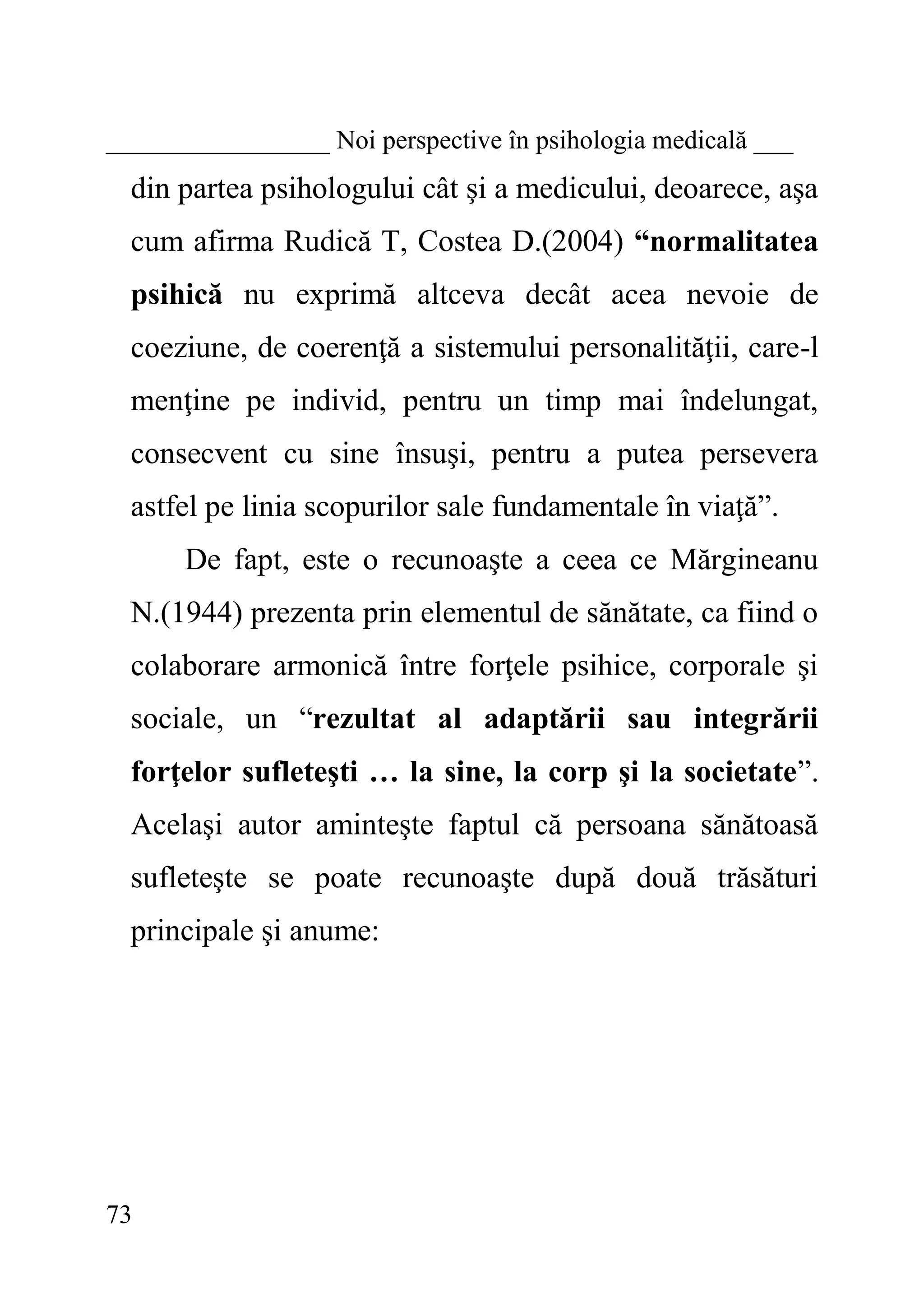 73 
_________________ Noi perspective în psihologia medicală ___ 
din partea psihologului cât şi a medicului, deoarece, aşa cum afirma Rudică T, Costea D.(2004) “normalitatea psihică nu exprimă altceva decât acea nevoie de coeziune, de coerenţă a sistemului personalităţii, care-l menţine pe individ, pentru un timp mai îndelungat, consecvent cu sine însuşi, pentru a putea persevera astfel pe linia scopurilor sale fundamentale în viaţă”. 
De fapt, este o recunoaşte a ceea ce Mărgineanu N.(1944) prezenta prin elementul de sănătate, ca fiind o colaborare armonică între forţele psihice, corporale şi sociale, un “rezultat al adaptării sau integrării forţelor sufleteşti … la sine, la corp şi la societate”. Acelaşi autor aminteşte faptul că persoana sănătoasă sufleteşte se poate recunoaşte după două trăsături principale şi anume: 
 