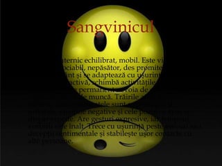   SN puternic echilibrat, mobil. Este vioi, vesel, optimist, sociabil, nepăsător, des promite, dar nu se ţine de cuvânt şi se adaptează cu uşurinţă la orice situaţii.  Fire activă, schimbă activităţile foarte des, deoarece simte permanent nevoia de ceva nou, are o capaciate mare de muncă. Trăirile afective sunt intense, dar sentimentele sunt superficiale şi instabile, emoţiile negative şi cele pozitive apar şi dispar repede. Are gesturi expresive, iar tempoul vorbirii este înalt. Trece cu uşurinţă peste eşecuri sau decepţii sentimentale şi stabileşte uşor contacte cu alte persoane.  Sangvinicul 