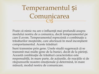 Poate că nimic nu are o influenţă mai profundă asupra  modului nostru de a comunica, decât temperamentul pe care il avem. Temperamentul reprezintă o combinaţie a trăsăturilor moştenite, care afectează în mod inconştient comportamentul. Aceste trăsături  S unt transmise prin gene. Unele studii sugerează că se transmit mai multe gene de la bunici, decât de la părinţi. Această combinaţie de trăsături caracteristice este responsabilă, în mare parte, de acţiunile, de reacţiile si de răspunsurile noastre emoţionale şi determină, în mare măsură, modul nostru de comunicare. Temperamentul  ș i Comunicarea 