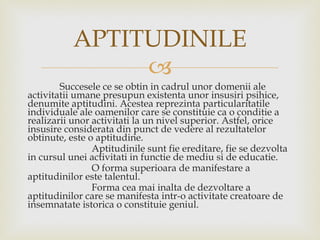 Succesele ce se obtin in cadrul unor domenii ale activitatii umane presupun existenta unor insusiri psihice, denumite aptitudini. Acestea reprezinta particularitatile individuale ale oamenilor care se constituie ca o conditie a realizarii unor activitati la un nivel superior. Astfel, orice insusire considerata din punct de vedere al rezultatelor obtinute, este o aptitudine. Aptitudinile sunt fie ereditare, fie se dezvolta in cursul unei activitati in functie de mediu si de educatie. O forma superioara de manifestare a aptitudinilor este talentul.  Forma cea mai inalta de dezvoltare a aptitudinilor care se manifesta intr-o activitate creatoare de insemnatate istorica o constituie geniul. APTITUDINILE 