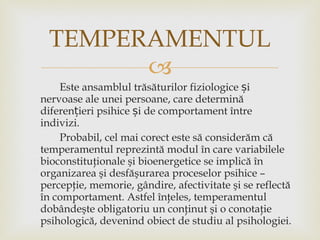 Este ansamblul trăsăturilor fiziologice și nervoase ale unei persoane, care determină diferențieri psihice și de comportament între indivizi. Probabil, cel mai corect este să considerăm că temperamentul reprezintă modul în care variabilele bioconstituţionale şi bioenergetice se implică în organizarea şi desfăşurarea proceselor psihice – percepţie, memorie, gândire, afectivitate şi se reflectă în comportament. Astfel înţeles,   temperamentul dobândeşte obligatoriu un conţinut şi o conotaţie psihologică, devenind obiect de studiu al psihologiei. TEMPERAMENTUL 
