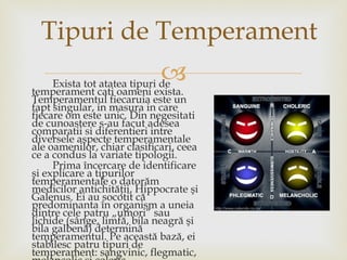 Exista tot atatea tipuri de temperament cati oameni exista. Temperamentul fiecaruia este un fapt singular, in masura in care fiecare om este unic. Din negesitati de cunoastere s-au facut adesea comparatii si diferentieri intre diversele aspecte temperamentale ale oamenilor, chiar clasificari, ceea ce a condus la variate tipologii. Prima încercare de identificare şi explicare a tipurilor temperamentale o datorăm medicilor antichităţii, Hippocrate şi Galenus. Ei au socotit că predominanta în organism a uneia dintre cele patru „umori” sau lichide (sânge, limfă, bila neagră şi bila galbenă) determină temperamentul. Pe această bază, ei stabilesc patru tipuri de temperament: sangvinic, flegmatic, melancolic şi coleric.  Tipuri de Temperament 
