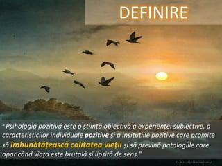 ”  Psihologia pozitivă este o știință obiectivă a experienței subiective, a caracteristicilor individuale  pozitive  și a insituțiile pozitive care promite să  îmbunătățească calitatea vieții  și să prevină patologiile care apar când viața este brutală și lipsită de sens.” 