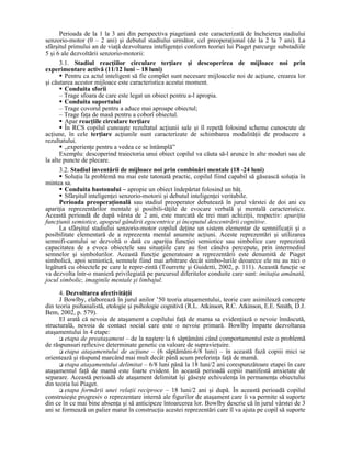 Perioada de la 1 la 3 ani din perspectiva piagetiană este caracterizată de încheierea stadiului
senzorio-motor (0 – 2 ani) şi debutul stadiului următor, cel preoperaŃional (de la 2 la 7 ani). La
sfârşitul primului an de viaŃă dezvoltarea inteligenŃei conform teoriei lui Piaget parcurge substadiile
5 şi 6 ale dezvoltării senzorio-motorii:
      3.1. Stadiul reacŃiilor circulare terŃiare şi descoperirea de mijloace noi prin
experimentare activă (11/12 luni – 18 luni)
         Pentru ca actul inteligent să fie complet sunt necesare mijloacele noi de acŃiune, crearea lor
şi căutarea acestor mijloace este caracteristica acestui moment.
         Conduita sforii
      – Trage sfoara de care este legat un obiect pentru a-l apropia.
         Conduita suportului
      – Trage covorul pentru a aduce mai aproape obiectul;
      – Trage faŃa de masă pentru a coborî obiectul.
         Apar reacŃiile circulare terŃiare
         În RCS copilul cunoaşte rezultatul acŃiunii sale şi îl repetă folosind scheme cunoscute de
acŃiune, în cele terŃiare acŃiunile sunt caracterizate de schimbarea modalităŃii de producere a
rezultatului.
         „experienŃe pentru a vedea ce se întâmplă”
      Exemplu: descoperind traiectoria unui obiect copilul va căuta să-l arunce în alte moduri sau de
la alte puncte de plecare.
     3.2. Stadiul inventării de mijloace noi prin combinări mentale (18 -24 luni)
        SoluŃia la problemă nu mai este tatonată practic, copilul fiind capabil să găsească soluŃia în
mintea sa.
        Conduita bastonului – apropie un obiect îndepărtat folosind un băŃ.
        Sfârşitul inteligenŃei senzorio-motorii şi debutul inteligenŃei veritabile.
     Perioada preoperaŃională sau stadiul preoperator debutează în jurul vârstei de doi ani cu
apariŃia reprezentărilor mentale şi posibili-tăŃile de evocare verbală şi mentală caracteristice.
Această perioadă de după vârsta de 2 ani, este marcată de trei mari achiziŃii, respectiv: apariŃia
funcŃiunii semiotice, apogeul gândirii egocentrice şi începutul descentrării cognitive.
     La sfârşitul stadiului senzorio-motor copilul deŃine un sistem elementar de semnificaŃii şi o
posibilitate elementară de a reprezenta mental anumite acŃiuni. Aceste reprezentări şi utilizarea
semnifi-cantului se dezvoltă o dată cu apariŃia funcŃiei semiotice sau simbolice care reprezintă
capacitatea de a evoca obiectele sau situaŃiile care au fost cândva percepute, prin intermediul
semnelor şi simbolurilor. Această funcŃie generatoare a reprezentării este denumită de Piaget
simbolică, apoi semiotică, semnele fiind mai arbitrare decât simbo-lurile deoarece ele nu au nici o
legătură cu obiectele pe care le repre-zintă (Tourrette şi Guidetti, 2002, p. 111). Această funcŃie se
va dezvolta într-o manieră privilegiată pe parcursul diferitelor conduite care sunt: imitaŃia amânată,
jocul simbolic, imaginile mentale şi limbajul.
      4. Dezvoltarea afectivităŃii
      J Bowlby, elaborează în jurul anilor ’50 teoria ataşamentului, teorie care asimilează concepte
din teoria psihanalistă, etologie şi psihologie cognitivă (R.L. Atkinson, R.C. Atkinson, E.E. Smith, D.J.
Bem, 2002, p. 579).
      El arată că nevoia de ataşament a copilului faŃă de mama sa evidenŃiază o nevoie înnăscută,
structurală, nevoia de contact social care este o nevoie primară. Bowlby împarte dezvoltarea
ataşamentului în 4 etape:
        etapa de preataşament – de la naştere la 6 săptămâni când comportamentul este o problemă
de răspunsuri reflexive determinate genetic cu valoare de supravieŃuire.
        etapa ataşamentului de acŃiune – (6 săptămâni-6/8 luni) – în această fază copiii mici se
orientează şi răspund marcând mai mult decât până acum preferinŃa faŃă de mamă.
        etapa ataşamentului delimitat – 6/8 luni până la 18 luni/2 ani corespunzătoare etapei în care
ataşamentul faŃă de mamă este foarte evident. În această perioadă copiii manifestă anxietate de
separare. Această perioadă de ataşament delimitat îşi găseşte echivalenŃa în permanenŃa obiectului
din teoria lui Piaget.
        etapa formării unei relaŃii reciproce – 18 luni/2 ani şi după. În această perioadă copilul
construieşte progresiv o reprezentare internă ale figurilor de ataşament care îi va permite să suporte
din ce în ce mai bine absenŃa şi să anticipeze întoarcerea lor. Bowlby descrie că în jurul vârstei de 3
ani se formează un palier matur în construcŃia acestei reprezentări care îl va ajuta pe copil să suporte
 