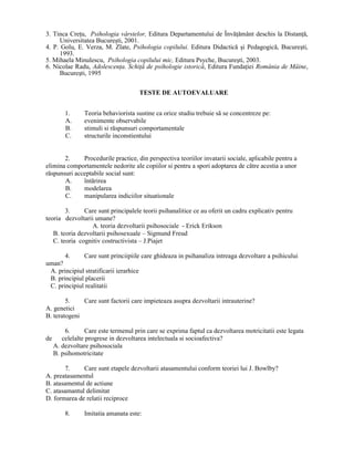 3. Tinca CreŃu, Psihologia vârstelor, Editura Departamentului de ÎnvăŃământ deschis la DistanŃă,
      Universitatea Bucureşti, 2001.
4. P. Golu, E. Verza, M. Zlate, Psihologia copilului. Editura Didactică şi Pedagogică, Bucureşti,
      1993.
5. Mihaela Minulescu, Psihologia copilului mic, Editura Psyche, Bucureşti, 2003.
6. Nicolae Radu, AdolescenŃa. SchiŃă de psihologie istorică, Editura FundaŃiei România de Mâine,
      Bucureşti, 1995


                                     TESTE DE AUTOEVALUARE


       1.      Teoria behaviorista sustine ca orice studiu trebuie să se concentreze pe:
       A.      evenimente observabile
       B.      stimuli si răspunsuri comportamentale
       C.      structurile inconstientului


       2.     Procedurile practice, din perspectiva teoriilor invatarii sociale, aplicabile pentru a
elimina comportamentele nedorite ale copiilor si pentru a spori adoptarea de către acestia a unor
răspunsuri acceptabile social sunt:
       A.     întărirea
       B.     modelarea
       C.     manipularea indiciilor situationale

        3.     Care sunt principalele teorii psihanalitice ce au oferit un cadru explicativ pentru
teoria dezvoltarii umane?
                  A. teoria dezvoltarii psihosociale - Erick Erikson
   B. teoria dezvoltarii psihosexuale – Sigmund Freud
   C. teoria cognitiv costructivista – J.Piajet

       4.     Care sunt princiipiile care ghideaza in psihanaliza intreaga dezvoltare a psihicului
uman?
 A. principiul stratificarii ierarhice
 B. principiul placerii
 C. principiul realitatii

        5.    Care sunt factorii care impieteaza asupra dezvoltarii intrauterine?
A. genetici
B. teratogeni

       6.       Care este termenul prin care se exprima faptul ca dezvoltarea motricitatii este legata
de    celelalte progrese in dezvoltarea intelectuala si socioafectiva?
   A. dezvoltare psihosociala
   B. psihomotricitate

       7.     Care sunt etapele dezvoltarii atasamentului conform teoriei lui J. Bowlby?
A. preatasamentul
B. atasamentul de actiune
C. atasamantul delimitat
D. formarea de relatii reciproce

       8.      Imitatia amanata este:
 