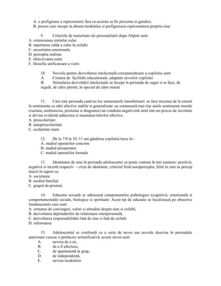A. o prefigurare a reprezentarii fara ca aceasta sa fie prezenta in gandire;
   B. proces care incepe in abseta modelului si prefigureaza reprezentarea propriu-zisa:

        9.      Criteriile de maturitate ale personalitatii dupa Allport sunt:
A. extensiunea simtului eului
B. raportarea calda a eului la ceilalti
C. securitatea emotionala
D. perceptia realista
E. obiectivarea eului
F. filosofia unificatoare a vietii

       10.     Nevoile pentru dezvoltarea intelectuală corespunzătoare a copilului sunt:
       A.      Crearea de facilităti educationale, adaptate nevoilor copilului
       B.      Stimularea dezvoltării intelectuale se începe în perioada de sugar si se face, de
       regulă, de către părinti, în special de către mamă


        11.    Care este perioada cand au loc urmatoarele transformari: se face trecerea de la emotii
la sentimente ca stări afective stabile si generalizate ;se conturează mai clar unele sentimente morale
(rusinea, multumirea, prietenia si dragostea) iar conduita negativistă intră într-un proces de involutie
si devine evidentă adâncirea si nuantarea trăirilor afective.
A. prescolaritate
B. anteprescolaritate
C. scolaritate mare

       12.    De la 7/8 la 10 /11 ani gândirea copilului trece în :
       A. stadiul operatiilor concrete
       B. stadiul preoperator
       C. stadiul operatiilor formale

         13.    Identitatea de sine în perioada adolescentei se poate contura în trei maniere: pozitivă,
negativă si incertă respectiv - criza de identitate, criteriul fiind autoperceptia, felul în care se percep
tinerii în raport cu:
A. societatea
B. mediul familial
C. grupul de prieteni

       14.    Educatia sexuală se adresează componentelor psihologice (cognitivă, emotională si
comportamentală) sociale, biologice si spirituale. Acest tip de educatie se focalizează pe obiective
fundamentale care sunt:
A. ormarea de convingeri, valori si atitudini despre sine si ceilalti,
B. dezvoltarea deprinderilor de relationare interpersonală,
C. dezvoltarea responsabilitătii fată de sine si fată de ceilalti
D. informarea

       15.    Adolescentul se confruntă cu o serie de nevoi sau nevoile descrise în perioadele
anterioare cunosc o prefacere semnificativă, aceste nevoi sunt:
      A.      nevoia de a sti,
      B.      de a fi afectuos,
      C.      de apartenentă la grup,
      D.      de independentă,
      E.      nevoia modelelor
 