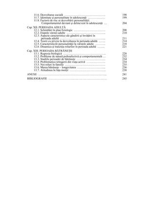 11.6. Dezvoltarea socială …………………………………….                        198
     11.7. Identitate şi personalitate în adolescenŃă ………………          199
     11.8. Factorii de risc ai dezvoltării personalităŃii.
            Comportamentul deviant şi delincvent în adolescenŃă …     204
Cap. XII. PERIOADA ADULTĂ
     12.1. Schimbări în plan fiziologic ……………………………                   208
     12.2. Etapele vârstei adulte …………………………………..                     210
     12.3. Aspecte caracteristice ale gândirii şi învăŃării în
            perioada adultă ………………………………………...                        211
     12.4. Teorii cu privire la dezvoltarea în perioada adultă …….    214
     12.5. Caracteristicile personalităŃii la vârstele adulte ………..   218
     12.6. Dinamica şi tranziŃia rolurilor în perioada adultă ……..    221
Cap. XIII. PERIOADA BĂTRÂNEłII
     13.1. Regresia biologică ……………………………………...                       228
     13.2. Probleme de natură psihoafectivă şi comportamentală …      232
     13.3. Stadiile perioadei de bătrâneŃe …………………………                 234
     13.4. Problematica retragerii din viaŃa activă ………………..          234
     13.5. Noi roluri în familie ……………………………………                       235
     13.6. Marea bătrâneŃe – longevitatea ………………………...                236
     13.7. Atitudinea în faŃa morŃii ………………………………..                   238
ANEXE ……………………………………………………………...                                      241
BIBLIOGRAFIE …………………………………………………….                                    245
 