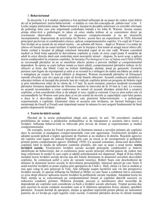 3. Behaviorismul
      În deceniile 3 şi 4 studiul copilului a fost profund influenŃat de un punct de vedere total diferit
de cel al psihanalizei: teoria behavioristă – o tradiŃie ce vine din concepŃia de „tabula rasa” a lui J.
Locke asupra intelectului uman. Behaviorismul a început în decadele anterioare cu cercetări efectuate
de psihologi între care este importantă contribuŃia iniŃială a lui John B. Watson. Acesta susŃine
ştiinŃa obiec-tivă a psihologiei în ideea că orice studiu trebuie să se concentreze direct pe
evenimente observabile – stimuli şi răspunsuri comporta-mentale şi nu pe structurile
inconştientului. Impresionat de activitatea lui Pavlov, acesta face un experiment în 1920, folosind
principiul pavlovian al condiŃionării clasice, aplicat comportamentului copiilor. Un copil de 9 luni a
fost învăŃat să se teamă de un stimul neutru – un şobolan alb furios – după ce Watson i l-a arătat de
câteva ori însoŃit de un sunet terifiant. Copilul care la început a fost tentat să atingă micul obiect alb,
foarte curând a început să plângă vehement întorcând capul să nu mai vadă. Watson consideră
mediul ca fiind forŃa supremă în dezvoltarea copilului şi crede că orice copil poate fi modelat de
adult în orice direcŃie dacă sunt controlate atent asociaŃiile stimul – răspuns. În acest scop, a aplicat
teoria condiŃionării în creşterea copilului. În lucrarea Psychological Care of Infant and Child (1928)
se recomandă părinŃilor să nu se manifeste afectiv pentru a preveni răsfăŃul şi comportamentul
dependent. În opinia sa copii trebuie trataŃi ca tineri adulŃi, comportamentul părinŃilor trebuie să fie
obiectiv şi ferm, dar blând. Copii nu trebuie îmbrăŃişaŃi, sărutaŃi, ŃinuŃi pe genunchi. Gesturile
permise sunt legate de recompensă şi salut şi se rezumă la o strângere de mână sau bătaie pe umăr şi
o mângâiere pe creştet. În locul căldurii şi dragostei, Watson recomandă părinŃilor să folosească
metode eficiente care să-i ajute pe copii să înveŃe bunele obiceiuri. Această conducere ştiinŃifică a
educaŃiei trebuie să înceapă din primele luni de viaŃă ale copilului printr-un program de hrănire rigid
şi prin introducerea oliŃei de la vârsta de 1-3 luni. În acest moment, practica modernă recomandă
părinŃilor formarea deprinderilor de folosirea toaletei în intervalul de la 18 luni la 3 ani. La vremea
sa această recomandare a creat controverse în sensul că această abordare ştiinŃi-fică a creşterii
copilului, a fost considerată chiar şi de adepŃii ei rece, rigidă şi extremă. Ceea ce ştim astăzi este că
recomandările lui Watson sunt prea dure şi nu Ńin seamă de nevoile şi capacităŃile copi-lului pentru
a duce la o dezvoltare sănătoasă. Watson este pionierul behaviorismului – a psihologiei
experimentale a copilului. Elementul cheie al acesteia este învăŃarea, iar factorii biologici (cei
menŃionaŃi de Gesell şi Freud) sunt importanŃi numai în măsura în care asigură fundamentul de bază
pentru răspunsurile învăŃate.
     4. Teoria învăŃării sociale
      Plecând de la teoria psihanalitică (după unii autori), în anii ’30 cercetătorii studiază
posibilitatea de testare a predicŃiilor psihanalitice şi de transpunere a acestora într-o teorie a
învăŃării. InfluenŃa behavio-ristă se întrevede prin nevoia de testare şi experimentare şi studiul
comportamentului.
      De exemplu, teoria lui Freud a prevăzut că frustrarea intensă a nevoilor primare ale copilului
duce la anxietate şi neadaptare compor-tamentală, cum este agresiunea. Teoreticienii învăŃării au
adoptat această ipoteză a legării agresiunii de frustrare şi au studiat-o în detaliu. ReacŃiile agresive
ale copiilor sunt legate de măsura frustrării prin care au trecut şi de recompensele şi pedepsele
primite pentru comportament agresiv (Dollard, 1939). Cu această constatare, dome-niul dezvoltării
copilului intră în mediu de laborator controlat ştiinŃific, din care se naşte o nouă teorie: teoria
învăŃării sociale. Teoreticienii învăŃării sociale acceptă principiile condiŃionării şi întăririi
identificate de behaviorişti, dar ei construiesc peste aceste principii oferind puncte de vedere mai
largi referitoare la modul în care copiii şi adulŃii achiziŃionează noi răspunsuri. După al II-lea război
mondial teoria învăŃării sociale devine una din forŃele dominante în domeniul cercetării dezvoltării
copilului. Se conturează astfel o serie de variante teoretice. Robert Sears este deschizătorul de
drumuri în domeniul teoriei sociale în dezvoltarea personalităŃii. Interesul special pe care Sears îl
arată teoriilor învăŃării se poate explica prin apropierea de Clark L. Hull, căruia i-a fost şi student şi
mai apoi coleg în anii petrecuŃi la Yale. Alte influenŃe asupra lucrărilor sale vin din perspectiva
învăŃării sociale, în special influenŃa lui Dollard şi Miller cu care Sears a colaborat într-o cercetare
ce avea drept obiectiv aplicarea teoriei învăŃării la problemele sociale imediate. Adoptând teoria lui
Hull, atenŃia sa se concentrează pe comportamentul însuşit al copilului datorită asocierii cu
reducerea conduitei primare. Hrănirea promptă, precum şi satisfacerea altor necesităŃi de
dependenŃă ale copilului sunt considerate ca bază a învăŃării sociale ulterioare. Treptat acestea duc
prin asociere la aceste conduite secundare cum ar fi obŃinerea apropierea fizice, atenŃiei, aprobării
părinŃilor. Această dorinŃă de apropiere, atenŃie şi aprobare reprezintă pentru părinŃi un instrument
puternic de a-l învăŃa pe copil regulile vieŃii sociale. Controlul părinŃilor devine în ultimă instanŃă
 
