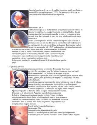 Incepind cu ziua a 40 a se pot deosebi si inregistra undele cerebrale cu
                          ajutorul Electroencefalogramei (EEG). De acum creierul incepe sa
                          coordoneze miscarea muschilor si a organelor.




                          Saptamina a VII a
                         Embrionul incepe sa se miste spontan iar aceste miscari sint vizibile cu
                         ajutorul ecografului. La inceput miscarile nu au amplitudine dar, pe
                         masura dezvoltarii sistemului muscular si osos, el va incepe sa faca
                         sarituri, sa-si duca minutele la gura sau sa-si prinda piciorusele, sa se
                         rasuceasca.
                         Mama va simti primele miscari abia in luna a patra (cele care sint la
                         prima nastere) sau cel mai devreme la sfirsitul lunii a treia (cele care
                         au mai nascut). Aceasta sensibilitate tardiva este datorata mai multor
                         factori: in saptaminile VII – XIV embrionul nu este destul de puternic
   pentru a efectua miscari ample; miscarile lui sint amortizate de lichidul
   amniotic in care se scalda ca un astronaut; datorita dimensiunilor sale
   reduse el nu preseaza inca asupra peretelui uterin a carui strat extern
   este acoperit cu o membrana senzitiva peritoneala. Stratul intern al
   uterului nu este prevazut cu inervatii senzitive.
   Se formeaza maxilarele, iar radacinile celor 20 de dinti de lapte apar in
   gingii.

Saptamina a VIII a
   Incepind cu aceasta saptamina embrionul isi schimba denumirea, fiind numit
                           pe viitor fat, cuvint care vine din latina si inseamna tinar sau copil.
                           Fãtul masoara cca 2 cm si cintareste aproape un gram.
                           Memebrele au capatat clar toate cele trei segmente (brat, antebrat, mina,
                           coapsa, gamba, laba piciorului) iar degetele si articulatiile sint bine
                           individualizate.
                           Acum toate organele interne exista. Inima bate de mai bine de o luna,
                           stomacul produce sucuri gastrice si rinichii incep sa functioneze.
                           Intestinul s-a diferentiat deja in partile sale succesive: esofag, stomac
                           si intestin propriu-zis. Abdomenul are deja o forma rotunjita.
   Aparatul respirator se dezvolta intens si capata o structura arborescenta,
   de o parte si de alta a inimii. Aceasta a ajuns la forma sa externa
   definitiva si la compartimentarea in patru cavitati. Totusi circulatia
   sanguina va ramine intr-o forma primitiva pina la nastere pentru ca ea nu
   cuprinde decit marea circulatie. Mica circulatie, cea pulmonara, va deveni
   functionala doar la nastere. Pina atunci oxigenarea singelui se va face
   prin placenta si nu prin plamini.
                          Trupul fatului raspunde la atingere.
                          Saptamina a IX a
                          Amprentele sint deja evidente in piele.
                          Fatul isi va indoi degetele in jurul unui obiect pus in palma lui.
                          Fizionomia este clar umana: ochii inca foarte laterali si fara pleoape,
                                                                                                       10
 