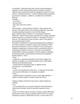 nu substituie / reprezinta logica dar serveste acesteia aparand ca
superioara actelor anterioare pluvionate de analogii. Gandirea
simbolica pre-conceptuala transforma inteligenta empirica intr-una
reflexiva. Simbolul prevalent - Cuvantul. Rationamentul transductiv
este ancorat in analogii - copilul nu e capabil de reversibilitate /
deductie.
Exemplu :
- Ai un frate ?
- Da, pe Zoran !
- Hm ! Dar Zoran are un frate ?
- NU !
Preconceptele - notiuni empirice localizate / deconspirate intre
general / individual reflecta acele obiecte pasibile de-a reprezenta
/ constitui prototipul categoriei vizate (Frame-Stage).
Meta-simbolul asociat cuvantului ce-l desemneaza Subiectul /
Predicatul / Verbul Copula atunci cand apar intr-o singura exprimare
permite copilului sa acceada la clasificari / comparatii. Pruncul in
etate de 1 an exploreaza tot ceea ce poate si spre 16 luni gaseste
sau cel putin propune solutii.
Principiul Cronoductului se enunta prin administrarea simultana a
mai multor comenzi ce pretind o succesivitate temporala. White -
doctorate in filozofie la 14 ani si in drept la 16 ani. Constatam o
tendinta de augmentare si de precocizare a potentialului psihic al
copilului prin Terapia Avancrona - instituirea circumstantelor
responsabile de amorsarea gandirii la nivelul superior exigentelor
de moment dar adecvat potentialului intelectual al discipolului.
Stadiile Oglinzii - Zazzo
12 luni
- copilul face / speculeaza deosebirea iscata intre imaginea lui
reperata in oglinda si cea a fratelui geaman mono-vitelin gratie
indicelui de solidaritate motrica
- obrazul fiind invizibil direct apare in oglinda nu prin
recunoastere ci via identificare
18 luni
- rezolva corect proba petei de pe nasuc - o sterge de pe locul real
si nu incearca obliterarea ei in imaginea din oglinda
21 luni
- semnalul luminos intermitent nu mai e cautat dupa oglinda ci
copilul se intoarce pentru a-l trada in spate sau 26 luni.

- dispare conduita ocolului (nu mai cauta in spatele oglinzii pe
 Celalalt)
 3 ani
 - isi recunoaste fara sa-si revendice imaginea video (lentometru /
 vitezometru) (bruiajul verbal nu afecteaza raspunsul corect)
 5 ani
 - peste 20 % dintre copii nu renunta la conduita ocolului (By-Pass)
 Recunoasterea reala a altuia se produce pana la 6 luni si ca atare e
 anterioara in raport cu identificarea de sine ce survine abia la 18
                                                                        21
 